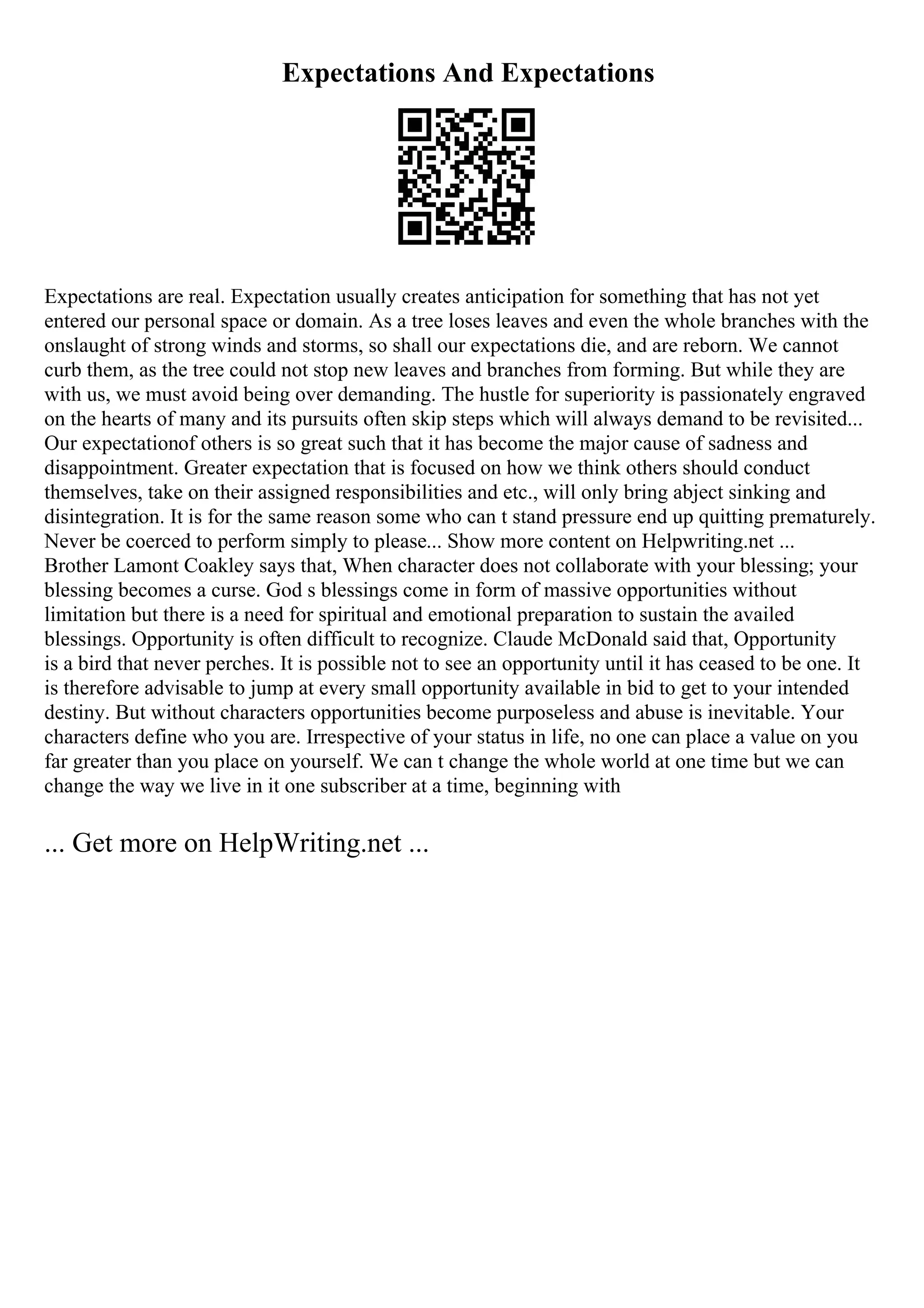 Expectations And Expectations
Expectations are real. Expectation usually creates anticipation for something that has not yet
entered our personal space or domain. As a tree loses leaves and even the whole branches with the
onslaught of strong winds and storms, so shall our expectations die, and are reborn. We cannot
curb them, as the tree could not stop new leaves and branches from forming. But while they are
with us, we must avoid being over demanding. The hustle for superiority is passionately engraved
on the hearts of many and its pursuits often skip steps which will always demand to be revisited...
Our expectationof others is so great such that it has become the major cause of sadness and
disappointment. Greater expectation that is focused on how we think others should conduct
themselves, take on their assigned responsibilities and etc., will only bring abject sinking and
disintegration. It is for the same reason some who can t stand pressure end up quitting prematurely.
Never be coerced to perform simply to please... Show more content on Helpwriting.net ...
Brother Lamont Coakley says that, When character does not collaborate with your blessing; your
blessing becomes a curse. God s blessings come in form of massive opportunities without
limitation but there is a need for spiritual and emotional preparation to sustain the availed
blessings. Opportunity is often difficult to recognize. Claude McDonald said that, Opportunity
is a bird that never perches. It is possible not to see an opportunity until it has ceased to be one. It
is therefore advisable to jump at every small opportunity available in bid to get to your intended
destiny. But without characters opportunities become purposeless and abuse is inevitable. Your
characters define who you are. Irrespective of your status in life, no one can place a value on you
far greater than you place on yourself. We can t change the whole world at one time but we can
change the way we live in it one subscriber at a time, beginning with
... Get more on HelpWriting.net ...
 