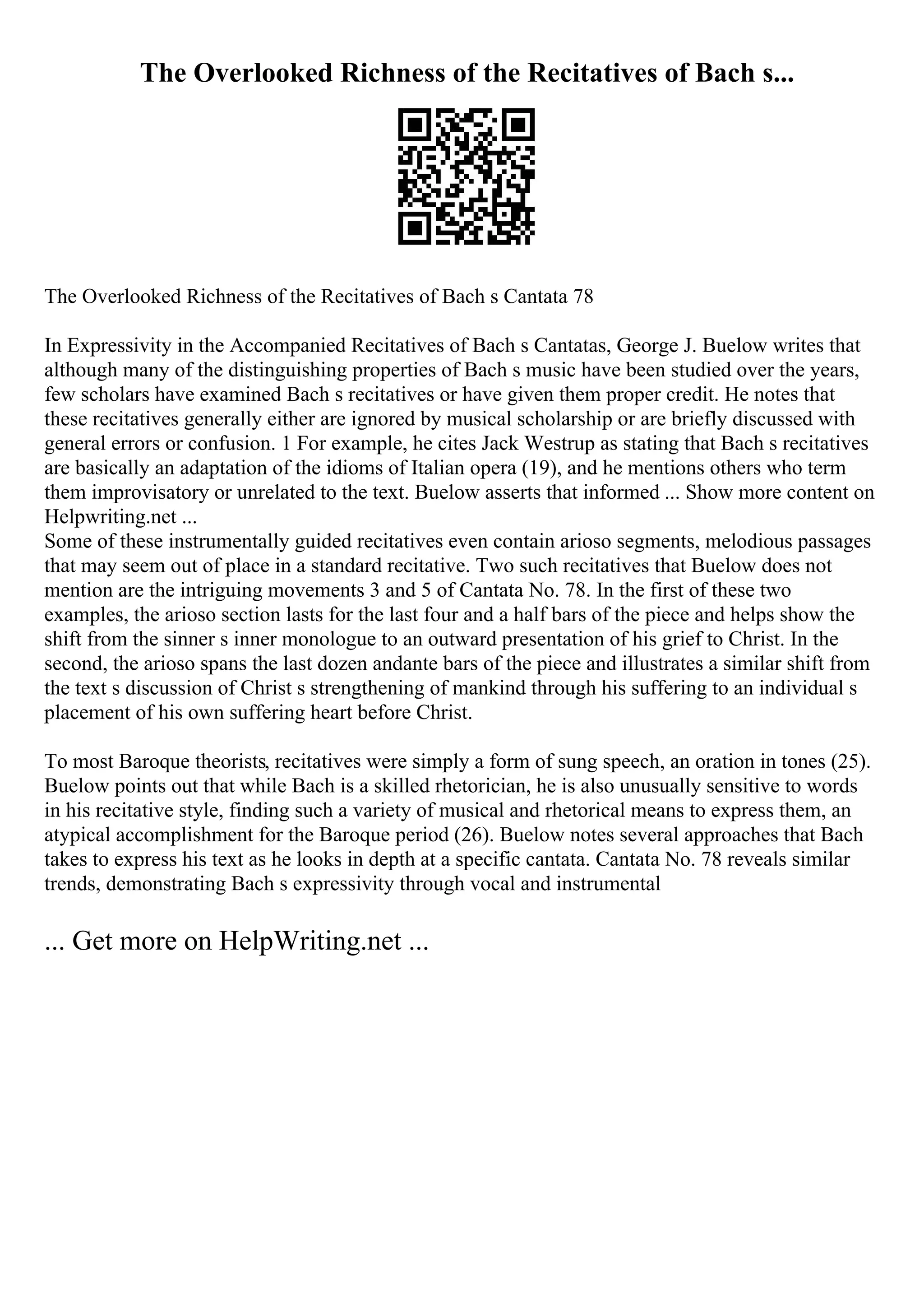 The Overlooked Richness of the Recitatives of Bach s...
The Overlooked Richness of the Recitatives of Bach s Cantata 78
In Expressivity in the Accompanied Recitatives of Bach s Cantatas, George J. Buelow writes that
although many of the distinguishing properties of Bach s music have been studied over the years,
few scholars have examined Bach s recitatives or have given them proper credit. He notes that
these recitatives generally either are ignored by musical scholarship or are briefly discussed with
general errors or confusion. 1 For example, he cites Jack Westrup as stating that Bach s recitatives
are basically an adaptation of the idioms of Italian opera (19), and he mentions others who term
them improvisatory or unrelated to the text. Buelow asserts that informed ... Show more content on
Helpwriting.net ...
Some of these instrumentally guided recitatives even contain arioso segments, melodious passages
that may seem out of place in a standard recitative. Two such recitatives that Buelow does not
mention are the intriguing movements 3 and 5 of Cantata No. 78. In the first of these two
examples, the arioso section lasts for the last four and a half bars of the piece and helps show the
shift from the sinner s inner monologue to an outward presentation of his grief to Christ. In the
second, the arioso spans the last dozen andante bars of the piece and illustrates a similar shift from
the text s discussion of Christ s strengthening of mankind through his suffering to an individual s
placement of his own suffering heart before Christ.
To most Baroque theorists, recitatives were simply a form of sung speech, an oration in tones (25).
Buelow points out that while Bach is a skilled rhetorician, he is also unusually sensitive to words
in his recitative style, finding such a variety of musical and rhetorical means to express them, an
atypical accomplishment for the Baroque period (26). Buelow notes several approaches that Bach
takes to express his text as he looks in depth at a specific cantata. Cantata No. 78 reveals similar
trends, demonstrating Bach s expressivity through vocal and instrumental
... Get more on HelpWriting.net ...
 