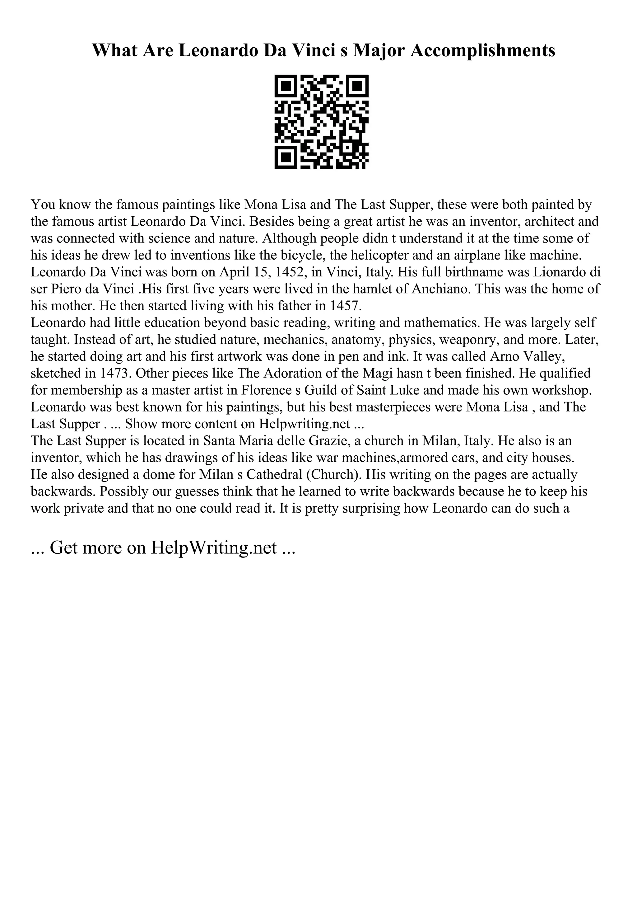 What Are Leonardo Da Vinci s Major Accomplishments
You know the famous paintings like Mona Lisa and The Last Supper, these were both painted by
the famous artist Leonardo Da Vinci. Besides being a great artist he was an inventor, architect and
was connected with science and nature. Although people didn t understand it at the time some of
his ideas he drew led to inventions like the bicycle, the helicopter and an airplane like machine.
Leonardo Da Vinci was born on April 15, 1452, in Vinci, Italy. His full birthname was Lionardo di
ser Piero da Vinci .His first five years were lived in the hamlet of Anchiano. This was the home of
his mother. He then started living with his father in 1457.
Leonardo had little education beyond basic reading, writing and mathematics. He was largely self
taught. Instead of art, he studied nature, mechanics, anatomy, physics, weaponry, and more. Later,
he started doing art and his first artwork was done in pen and ink. It was called Arno Valley,
sketched in 1473. Other pieces like The Adoration of the Magi hasn t been finished. He qualified
for membership as a master artist in Florence s Guild of Saint Luke and made his own workshop.
Leonardo was best known for his paintings, but his best masterpieces were Mona Lisa , and The
Last Supper . ... Show more content on Helpwriting.net ...
The Last Supper is located in Santa Maria delle Grazie, a church in Milan, Italy. He also is an
inventor, which he has drawings of his ideas like war machines,armored cars, and city houses.
He also designed a dome for Milan s Cathedral (Church). His writing on the pages are actually
backwards. Possibly our guesses think that he learned to write backwards because he to keep his
work private and that no one could read it. It is pretty surprising how Leonardo can do such a
... Get more on HelpWriting.net ...
 