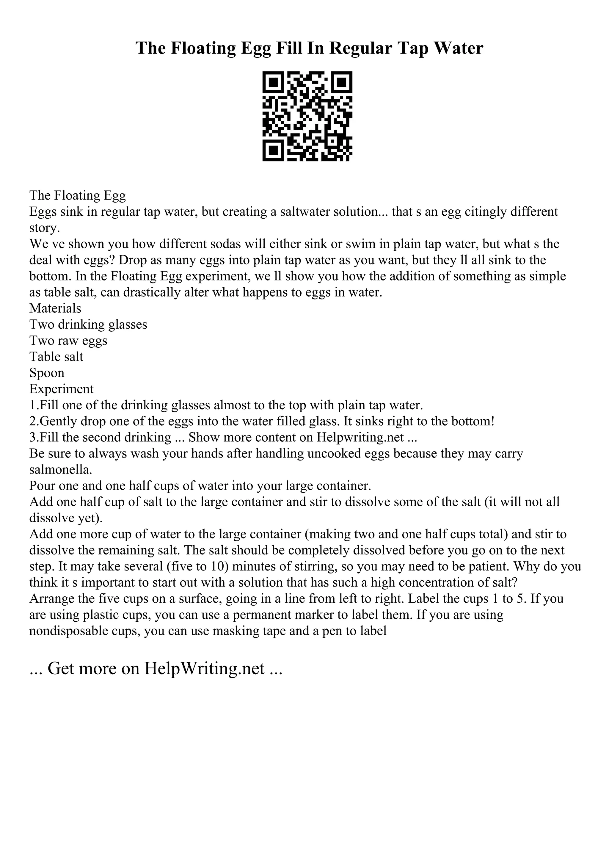 The Floating Egg Fill In Regular Tap Water
The Floating Egg
Eggs sink in regular tap water, but creating a saltwater solution... that s an egg citingly different
story.
We ve shown you how different sodas will either sink or swim in plain tap water, but what s the
deal with eggs? Drop as many eggs into plain tap water as you want, but they ll all sink to the
bottom. In the Floating Egg experiment, we ll show you how the addition of something as simple
as table salt, can drastically alter what happens to eggs in water.
Materials
Two drinking glasses
Two raw eggs
Table salt
Spoon
Experiment
1.Fill one of the drinking glasses almost to the top with plain tap water.
2.Gently drop one of the eggs into the water filled glass. It sinks right to the bottom!
3.Fill the second drinking ... Show more content on Helpwriting.net ...
Be sure to always wash your hands after handling uncooked eggs because they may carry
salmonella.
Pour one and one half cups of water into your large container.
Add one half cup of salt to the large container and stir to dissolve some of the salt (it will not all
dissolve yet).
Add one more cup of water to the large container (making two and one half cups total) and stir to
dissolve the remaining salt. The salt should be completely dissolved before you go on to the next
step. It may take several (five to 10) minutes of stirring, so you may need to be patient. Why do you
think it s important to start out with a solution that has such a high concentration of salt?
Arrange the five cups on a surface, going in a line from left to right. Label the cups 1 to 5. If you
are using plastic cups, you can use a permanent marker to label them. If you are using
nondisposable cups, you can use masking tape and a pen to label
... Get more on HelpWriting.net ...
 