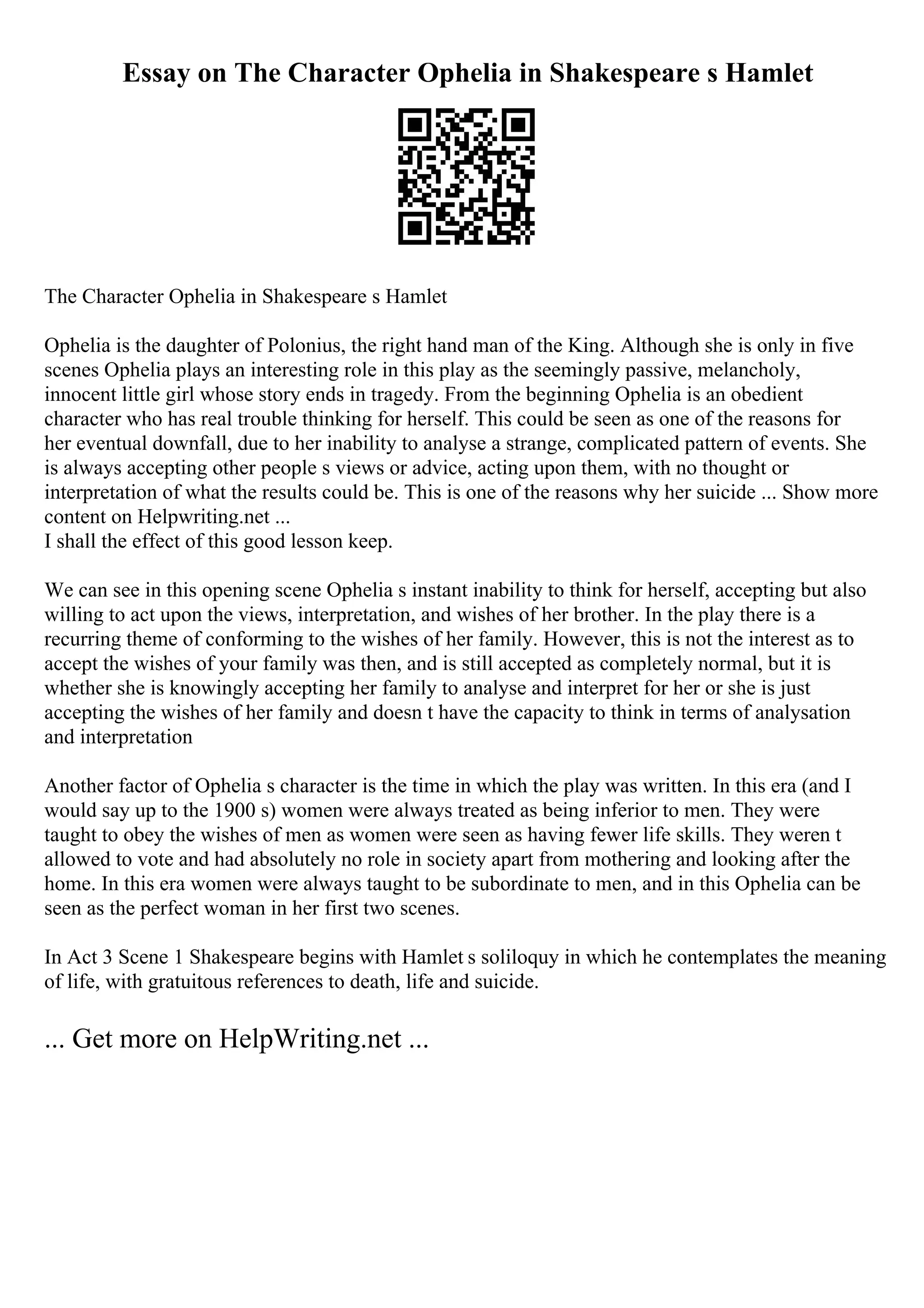 Essay on The Character Ophelia in Shakespeare s Hamlet
The Character Ophelia in Shakespeare s Hamlet
Ophelia is the daughter of Polonius, the right hand man of the King. Although she is only in five
scenes Ophelia plays an interesting role in this play as the seemingly passive, melancholy,
innocent little girl whose story ends in tragedy. From the beginning Ophelia is an obedient
character who has real trouble thinking for herself. This could be seen as one of the reasons for
her eventual downfall, due to her inability to analyse a strange, complicated pattern of events. She
is always accepting other people s views or advice, acting upon them, with no thought or
interpretation of what the results could be. This is one of the reasons why her suicide ... Show more
content on Helpwriting.net ...
I shall the effect of this good lesson keep.
We can see in this opening scene Ophelia s instant inability to think for herself, accepting but also
willing to act upon the views, interpretation, and wishes of her brother. In the play there is a
recurring theme of conforming to the wishes of her family. However, this is not the interest as to
accept the wishes of your family was then, and is still accepted as completely normal, but it is
whether she is knowingly accepting her family to analyse and interpret for her or she is just
accepting the wishes of her family and doesn t have the capacity to think in terms of analysation
and interpretation
Another factor of Ophelia s character is the time in which the play was written. In this era (and I
would say up to the 1900 s) women were always treated as being inferior to men. They were
taught to obey the wishes of men as women were seen as having fewer life skills. They weren t
allowed to vote and had absolutely no role in society apart from mothering and looking after the
home. In this era women were always taught to be subordinate to men, and in this Ophelia can be
seen as the perfect woman in her first two scenes.
In Act 3 Scene 1 Shakespeare begins with Hamlet s soliloquy in which he contemplates the meaning
of life, with gratuitous references to death, life and suicide.
... Get more on HelpWriting.net ...
 