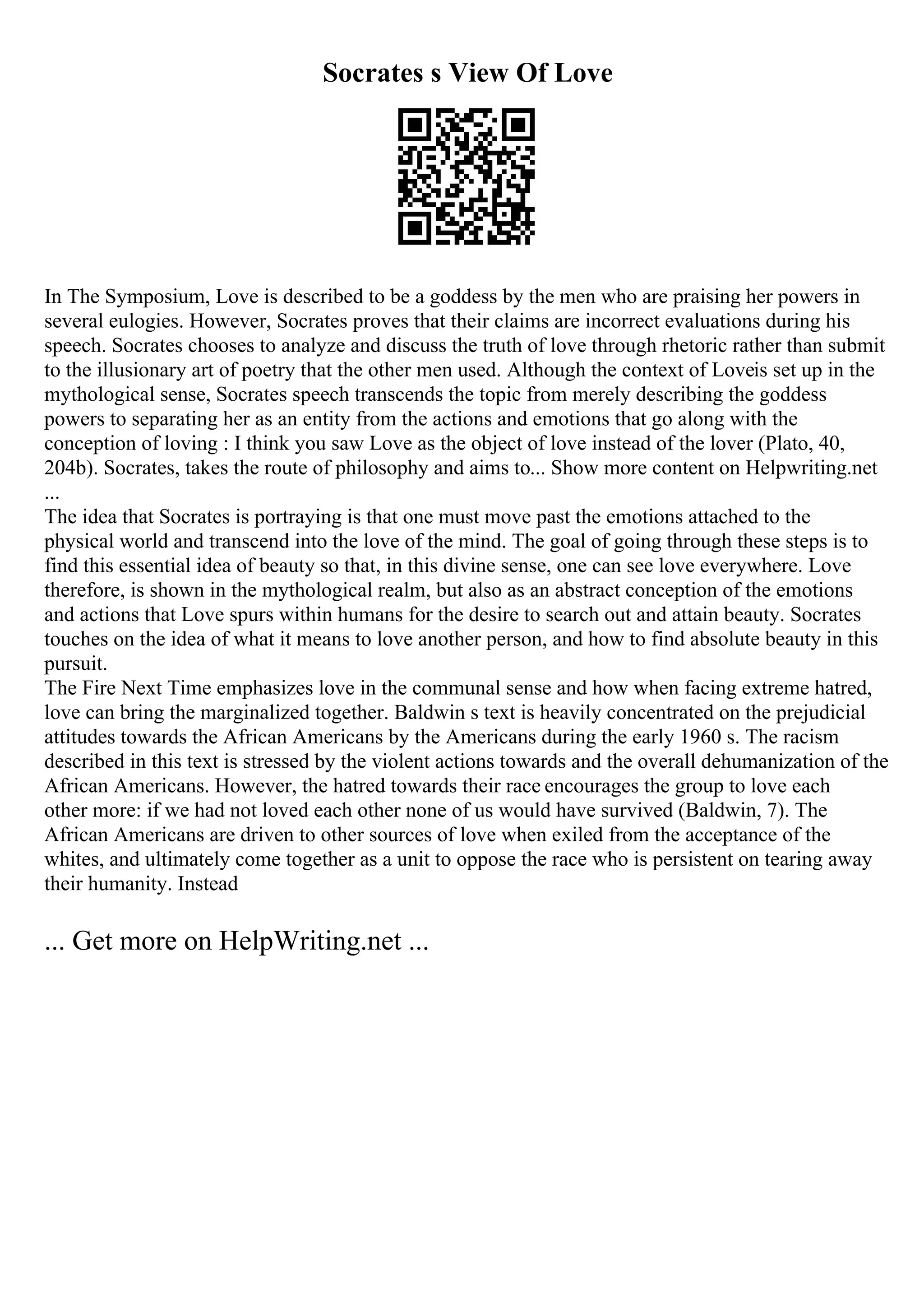 Socrates s View Of Love
In The Symposium, Love is described to be a goddess by the men who are praising her powers in
several eulogies. However, Socrates proves that their claims are incorrect evaluations during his
speech. Socrates chooses to analyze and discuss the truth of love through rhetoric rather than submit
to the illusionary art of poetry that the other men used. Although the context of Loveis set up in the
mythological sense, Socrates speech transcends the topic from merely describing the goddess
powers to separating her as an entity from the actions and emotions that go along with the
conception of loving : I think you saw Love as the object of love instead of the lover (Plato, 40,
204b). Socrates, takes the route of philosophy and aims to... Show more content on Helpwriting.net
...
The idea that Socrates is portraying is that one must move past the emotions attached to the
physical world and transcend into the love of the mind. The goal of going through these steps is to
find this essential idea of beauty so that, in this divine sense, one can see love everywhere. Love
therefore, is shown in the mythological realm, but also as an abstract conception of the emotions
and actions that Love spurs within humans for the desire to search out and attain beauty. Socrates
touches on the idea of what it means to love another person, and how to find absolute beauty in this
pursuit.
The Fire Next Time emphasizes love in the communal sense and how when facing extreme hatred,
love can bring the marginalized together. Baldwin s text is heavily concentrated on the prejudicial
attitudes towards the African Americans by the Americans during the early 1960 s. The racism
described in this text is stressed by the violent actions towards and the overall dehumanization of the
African Americans. However, the hatred towards their race encourages the group to love each
other more: if we had not loved each other none of us would have survived (Baldwin, 7). The
African Americans are driven to other sources of love when exiled from the acceptance of the
whites, and ultimately come together as a unit to oppose the race who is persistent on tearing away
their humanity. Instead
... Get more on HelpWriting.net ...
 
