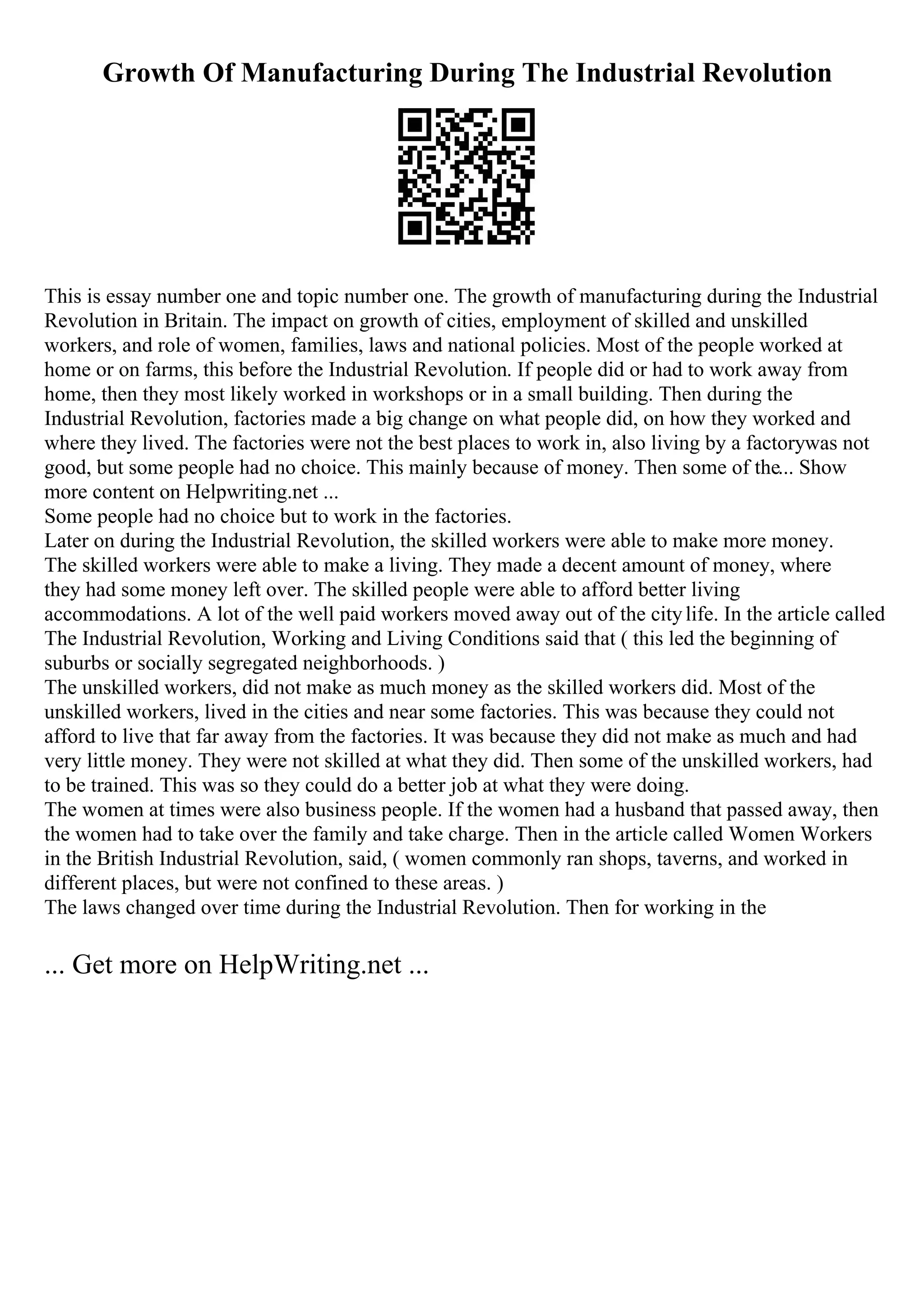 Growth Of Manufacturing During The Industrial Revolution
This is essay number one and topic number one. The growth of manufacturing during the Industrial
Revolution in Britain. The impact on growth of cities, employment of skilled and unskilled
workers, and role of women, families, laws and national policies. Most of the people worked at
home or on farms, this before the Industrial Revolution. If people did or had to work away from
home, then they most likely worked in workshops or in a small building. Then during the
Industrial Revolution, factories made a big change on what people did, on how they worked and
where they lived. The factories were not the best places to work in, also living by a factorywas not
good, but some people had no choice. This mainly because of money. Then some of the... Show
more content on Helpwriting.net ...
Some people had no choice but to work in the factories.
Later on during the Industrial Revolution, the skilled workers were able to make more money.
The skilled workers were able to make a living. They made a decent amount of money, where
they had some money left over. The skilled people were able to afford better living
accommodations. A lot of the well paid workers moved away out of the citylife. In the article called
The Industrial Revolution, Working and Living Conditions said that ( this led the beginning of
suburbs or socially segregated neighborhoods. )
The unskilled workers, did not make as much money as the skilled workers did. Most of the
unskilled workers, lived in the cities and near some factories. This was because they could not
afford to live that far away from the factories. It was because they did not make as much and had
very little money. They were not skilled at what they did. Then some of the unskilled workers, had
to be trained. This was so they could do a better job at what they were doing.
The women at times were also business people. If the women had a husband that passed away, then
the women had to take over the family and take charge. Then in the article called Women Workers
in the British Industrial Revolution, said, ( women commonly ran shops, taverns, and worked in
different places, but were not confined to these areas. )
The laws changed over time during the Industrial Revolution. Then for working in the
... Get more on HelpWriting.net ...
 