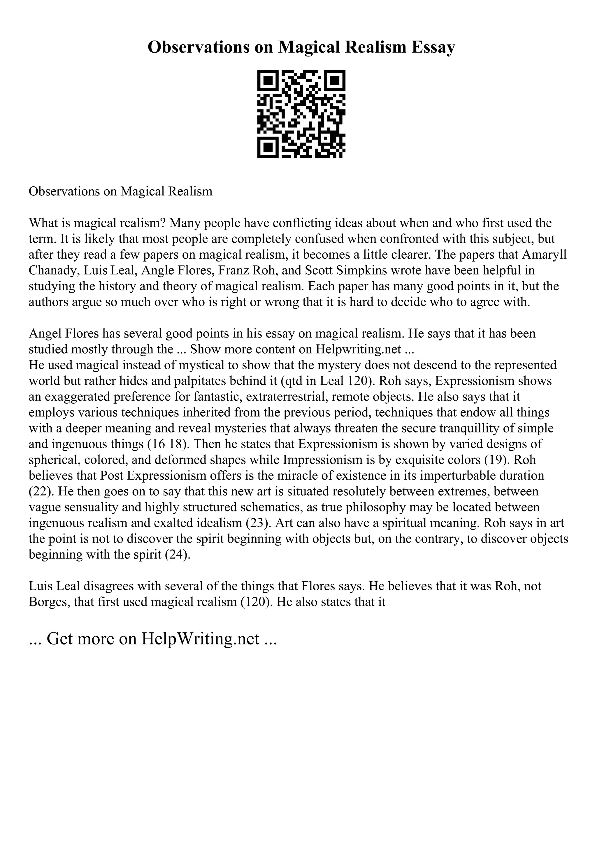 Observations on Magical Realism Essay
Observations on Magical Realism
What is magical realism? Many people have conflicting ideas about when and who first used the
term. It is likely that most people are completely confused when confronted with this subject, but
after they read a few papers on magical realism, it becomes a little clearer. The papers that Amaryll
Chanady, Luis Leal, Angle Flores, Franz Roh, and Scott Simpkins wrote have been helpful in
studying the history and theory of magical realism. Each paper has many good points in it, but the
authors argue so much over who is right or wrong that it is hard to decide who to agree with.
Angel Flores has several good points in his essay on magical realism. He says that it has been
studied mostly through the ... Show more content on Helpwriting.net ...
He used magical instead of mystical to show that the mystery does not descend to the represented
world but rather hides and palpitates behind it (qtd in Leal 120). Roh says, Expressionism shows
an exaggerated preference for fantastic, extraterrestrial, remote objects. He also says that it
employs various techniques inherited from the previous period, techniques that endow all things
with a deeper meaning and reveal mysteries that always threaten the secure tranquillity of simple
and ingenuous things (16 18). Then he states that Expressionism is shown by varied designs of
spherical, colored, and deformed shapes while Impressionism is by exquisite colors (19). Roh
believes that Post Expressionism offers is the miracle of existence in its imperturbable duration
(22). He then goes on to say that this new art is situated resolutely between extremes, between
vague sensuality and highly structured schematics, as true philosophy may be located between
ingenuous realism and exalted idealism (23). Art can also have a spiritual meaning. Roh says in art
the point is not to discover the spirit beginning with objects but, on the contrary, to discover objects
beginning with the spirit (24).
Luis Leal disagrees with several of the things that Flores says. He believes that it was Roh, not
Borges, that first used magical realism (120). He also states that it
... Get more on HelpWriting.net ...
 