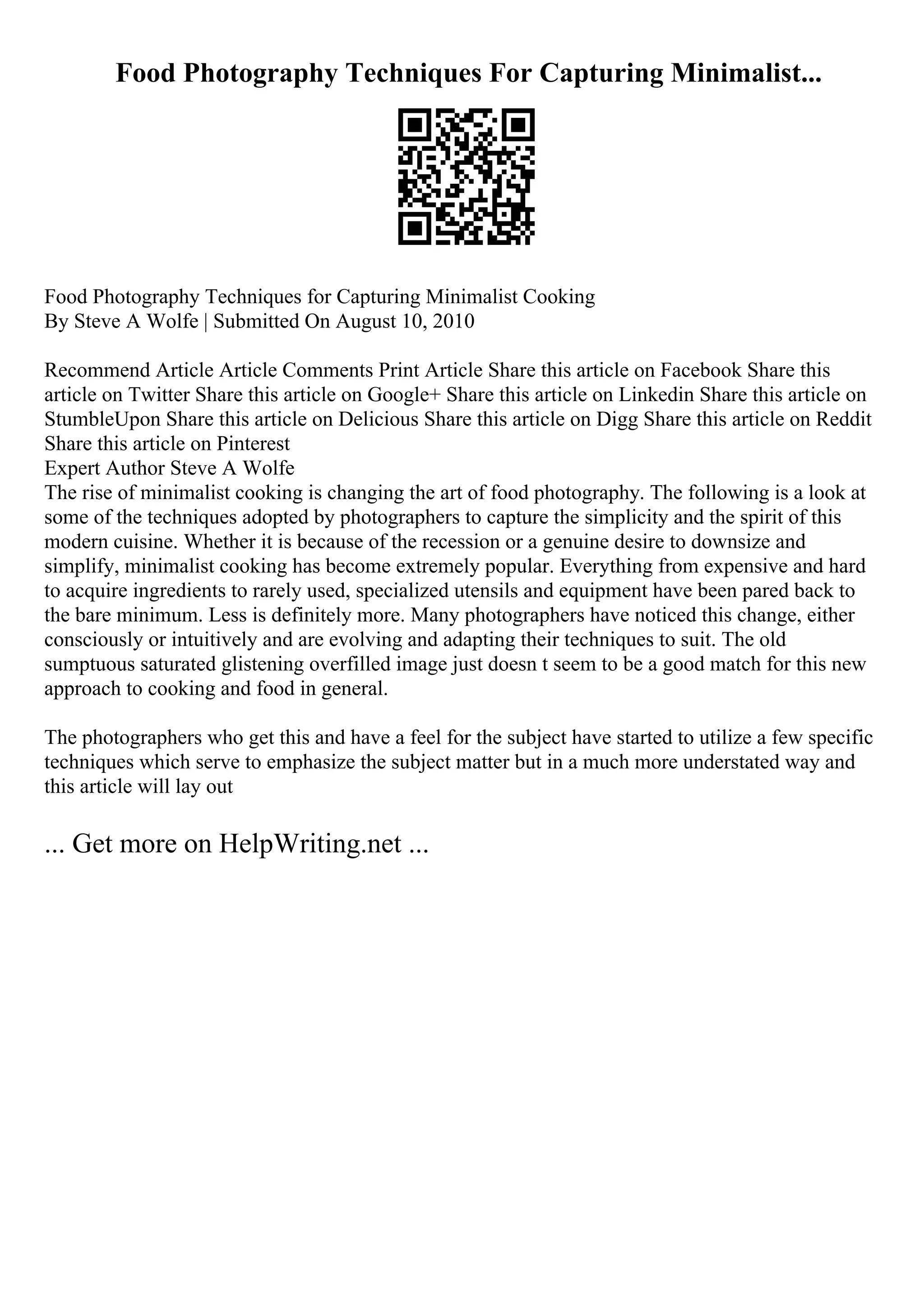 Food Photography Techniques For Capturing Minimalist...
Food Photography Techniques for Capturing Minimalist Cooking
By Steve A Wolfe | Submitted On August 10, 2010
Recommend Article Article Comments Print Article Share this article on Facebook Share this
article on Twitter Share this article on Google+ Share this article on Linkedin Share this article on
StumbleUpon Share this article on Delicious Share this article on Digg Share this article on Reddit
Share this article on Pinterest
Expert Author Steve A Wolfe
The rise of minimalist cooking is changing the art of food photography. The following is a look at
some of the techniques adopted by photographers to capture the simplicity and the spirit of this
modern cuisine. Whether it is because of the recession or a genuine desire to downsize and
simplify, minimalist cooking has become extremely popular. Everything from expensive and hard
to acquire ingredients to rarely used, specialized utensils and equipment have been pared back to
the bare minimum. Less is definitely more. Many photographers have noticed this change, either
consciously or intuitively and are evolving and adapting their techniques to suit. The old
sumptuous saturated glistening overfilled image just doesn t seem to be a good match for this new
approach to cooking and food in general.
The photographers who get this and have a feel for the subject have started to utilize a few specific
techniques which serve to emphasize the subject matter but in a much more understated way and
this article will lay out
... Get more on HelpWriting.net ...
 