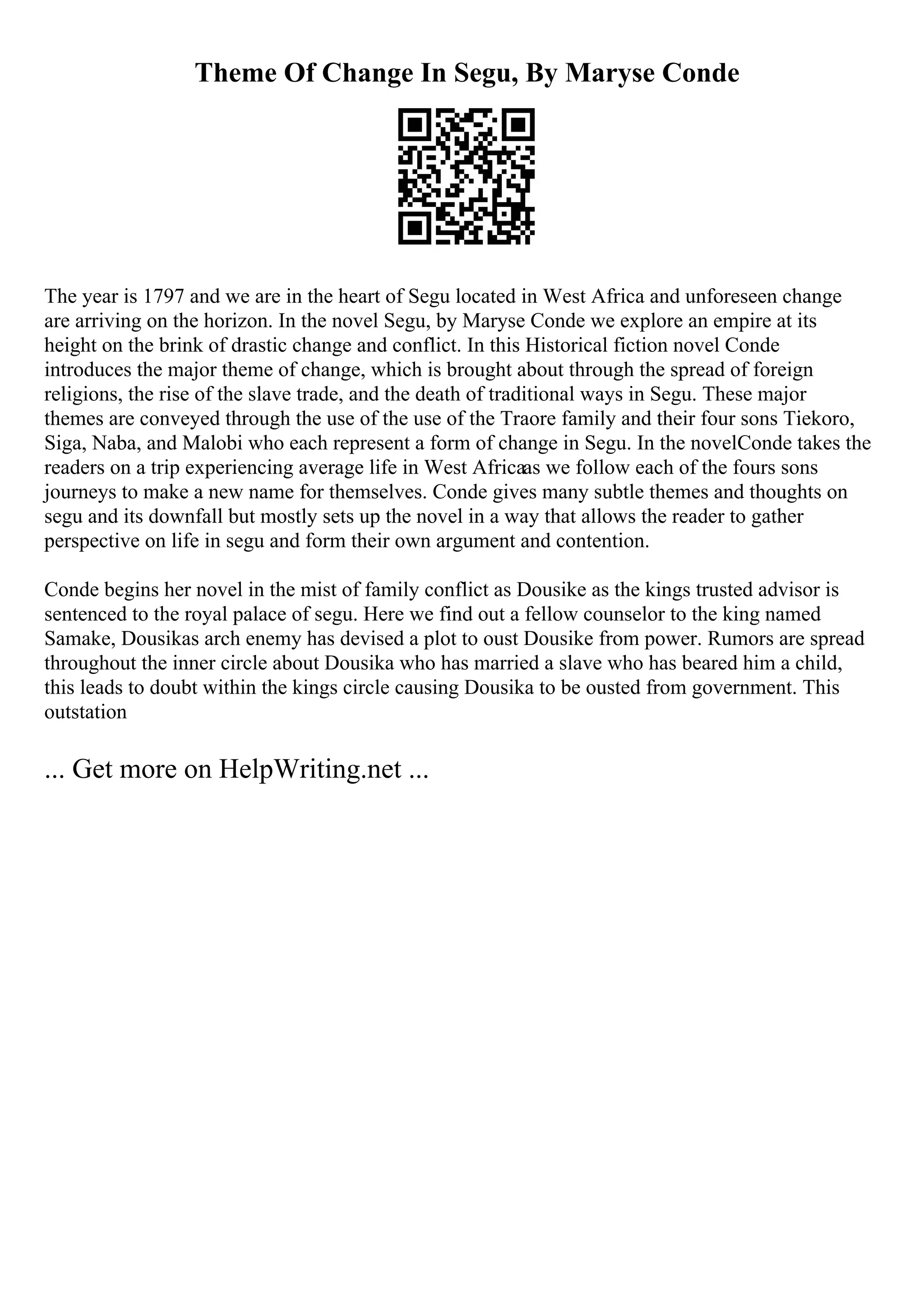 Theme Of Change In Segu, By Maryse Conde
The year is 1797 and we are in the heart of Segu located in West Africa and unforeseen change
are arriving on the horizon. In the novel Segu, by Maryse Conde we explore an empire at its
height on the brink of drastic change and conflict. In this Historical fiction novel Conde
introduces the major theme of change, which is brought about through the spread of foreign
religions, the rise of the slave trade, and the death of traditional ways in Segu. These major
themes are conveyed through the use of the use of the Traore family and their four sons Tiekoro,
Siga, Naba, and Malobi who each represent a form of change in Segu. In the novelConde takes the
readers on a trip experiencing average life in West Africaas we follow each of the fours sons
journeys to make a new name for themselves. Conde gives many subtle themes and thoughts on
segu and its downfall but mostly sets up the novel in a way that allows the reader to gather
perspective on life in segu and form their own argument and contention.
Conde begins her novel in the mist of family conflict as Dousike as the kings trusted advisor is
sentenced to the royal palace of segu. Here we find out a fellow counselor to the king named
Samake, Dousikas arch enemy has devised a plot to oust Dousike from power. Rumors are spread
throughout the inner circle about Dousika who has married a slave who has beared him a child,
this leads to doubt within the kings circle causing Dousika to be ousted from government. This
outstation
... Get more on HelpWriting.net ...
 