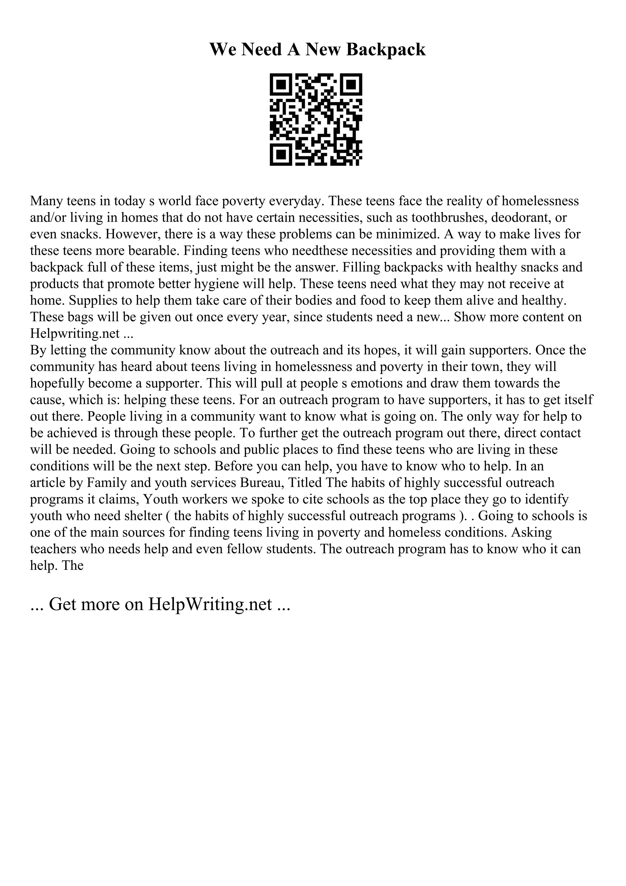 We Need A New Backpack
Many teens in today s world face poverty everyday. These teens face the reality of homelessness
and/or living in homes that do not have certain necessities, such as toothbrushes, deodorant, or
even snacks. However, there is a way these problems can be minimized. A way to make lives for
these teens more bearable. Finding teens who needthese necessities and providing them with a
backpack full of these items, just might be the answer. Filling backpacks with healthy snacks and
products that promote better hygiene will help. These teens need what they may not receive at
home. Supplies to help them take care of their bodies and food to keep them alive and healthy.
These bags will be given out once every year, since students need a new... Show more content on
Helpwriting.net ...
By letting the community know about the outreach and its hopes, it will gain supporters. Once the
community has heard about teens living in homelessness and poverty in their town, they will
hopefully become a supporter. This will pull at people s emotions and draw them towards the
cause, which is: helping these teens. For an outreach program to have supporters, it has to get itself
out there. People living in a community want to know what is going on. The only way for help to
be achieved is through these people. To further get the outreach program out there, direct contact
will be needed. Going to schools and public places to find these teens who are living in these
conditions will be the next step. Before you can help, you have to know who to help. In an
article by Family and youth services Bureau, Titled The habits of highly successful outreach
programs it claims, Youth workers we spoke to cite schools as the top place they go to identify
youth who need shelter ( the habits of highly successful outreach programs ). . Going to schools is
one of the main sources for finding teens living in poverty and homeless conditions. Asking
teachers who needs help and even fellow students. The outreach program has to know who it can
help. The
... Get more on HelpWriting.net ...
 