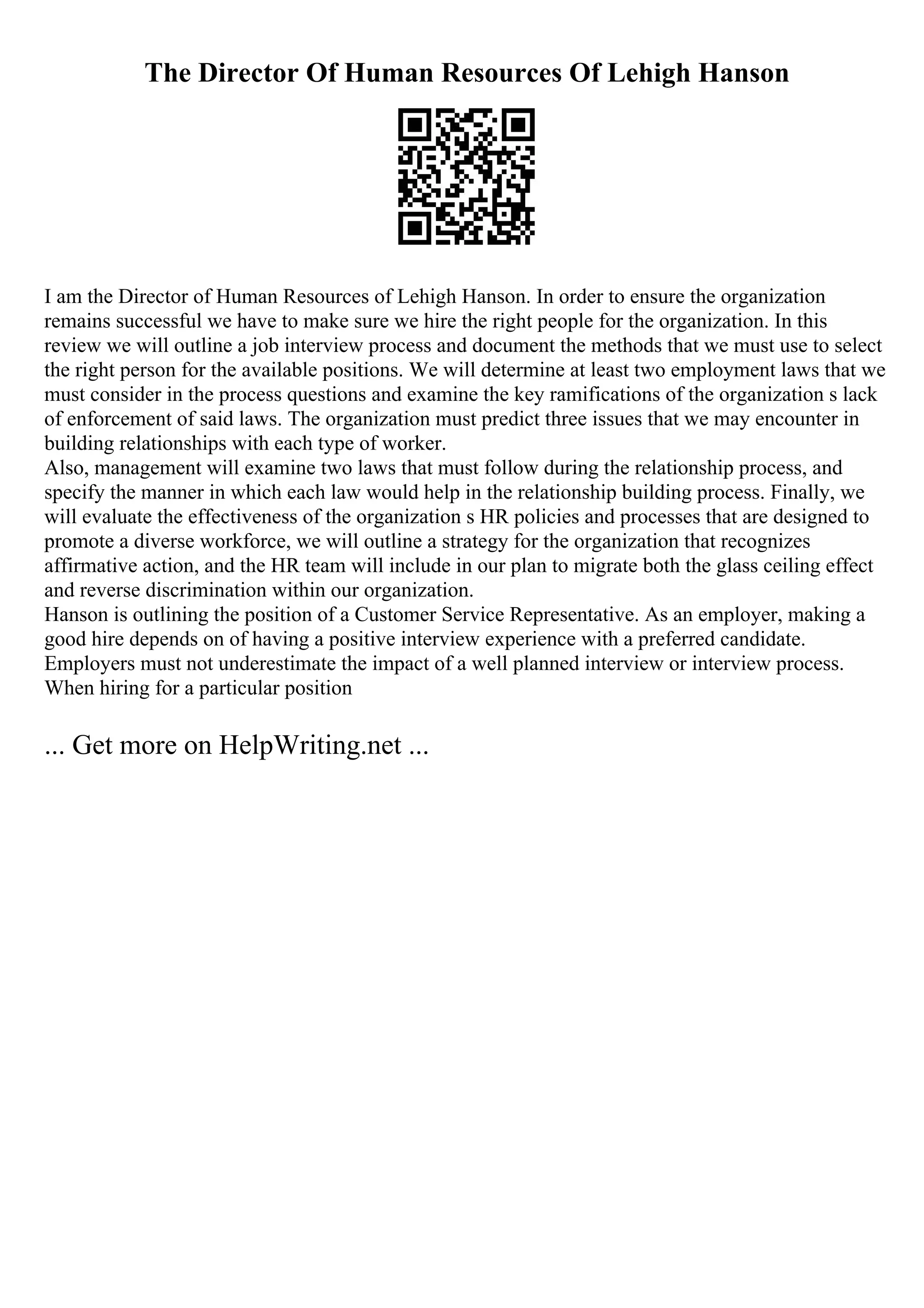 The Director Of Human Resources Of Lehigh Hanson
I am the Director of Human Resources of Lehigh Hanson. In order to ensure the organization
remains successful we have to make sure we hire the right people for the organization. In this
review we will outline a job interview process and document the methods that we must use to select
the right person for the available positions. We will determine at least two employment laws that we
must consider in the process questions and examine the key ramifications of the organization s lack
of enforcement of said laws. The organization must predict three issues that we may encounter in
building relationships with each type of worker.
Also, management will examine two laws that must follow during the relationship process, and
specify the manner in which each law would help in the relationship building process. Finally, we
will evaluate the effectiveness of the organization s HR policies and processes that are designed to
promote a diverse workforce, we will outline a strategy for the organization that recognizes
affirmative action, and the HR team will include in our plan to migrate both the glass ceiling effect
and reverse discrimination within our organization.
Hanson is outlining the position of a Customer Service Representative. As an employer, making a
good hire depends on of having a positive interview experience with a preferred candidate.
Employers must not underestimate the impact of a well planned interview or interview process.
When hiring for a particular position
... Get more on HelpWriting.net ...
 