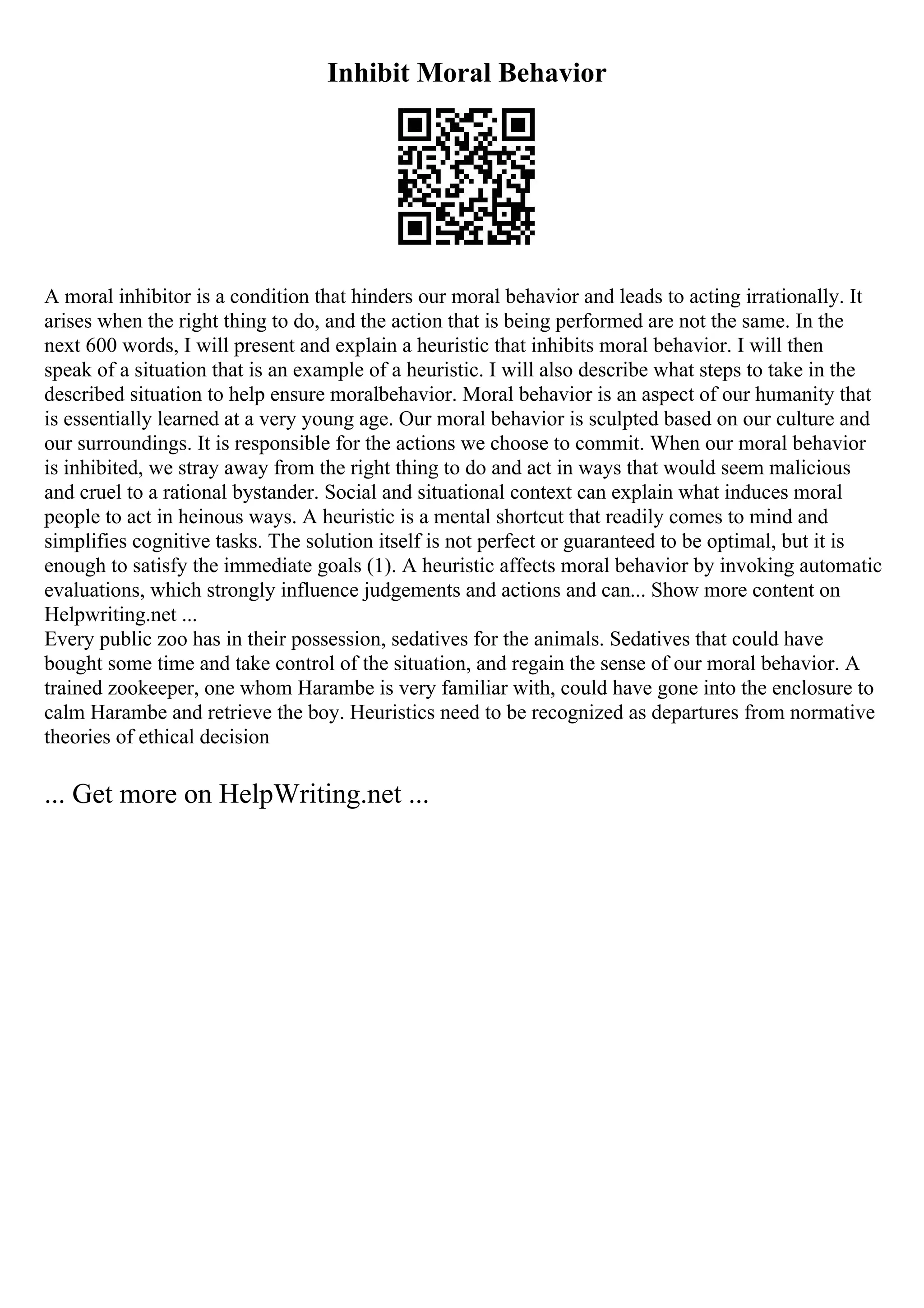 Inhibit Moral Behavior
A moral inhibitor is a condition that hinders our moral behavior and leads to acting irrationally. It
arises when the right thing to do, and the action that is being performed are not the same. In the
next 600 words, I will present and explain a heuristic that inhibits moral behavior. I will then
speak of a situation that is an example of a heuristic. I will also describe what steps to take in the
described situation to help ensure moralbehavior. Moral behavior is an aspect of our humanity that
is essentially learned at a very young age. Our moral behavior is sculpted based on our culture and
our surroundings. It is responsible for the actions we choose to commit. When our moral behavior
is inhibited, we stray away from the right thing to do and act in ways that would seem malicious
and cruel to a rational bystander. Social and situational context can explain what induces moral
people to act in heinous ways. A heuristic is a mental shortcut that readily comes to mind and
simplifies cognitive tasks. The solution itself is not perfect or guaranteed to be optimal, but it is
enough to satisfy the immediate goals (1). A heuristic affects moral behavior by invoking automatic
evaluations, which strongly influence judgements and actions and can... Show more content on
Helpwriting.net ...
Every public zoo has in their possession, sedatives for the animals. Sedatives that could have
bought some time and take control of the situation, and regain the sense of our moral behavior. A
trained zookeeper, one whom Harambe is very familiar with, could have gone into the enclosure to
calm Harambe and retrieve the boy. Heuristics need to be recognized as departures from normative
theories of ethical decision
... Get more on HelpWriting.net ...
 