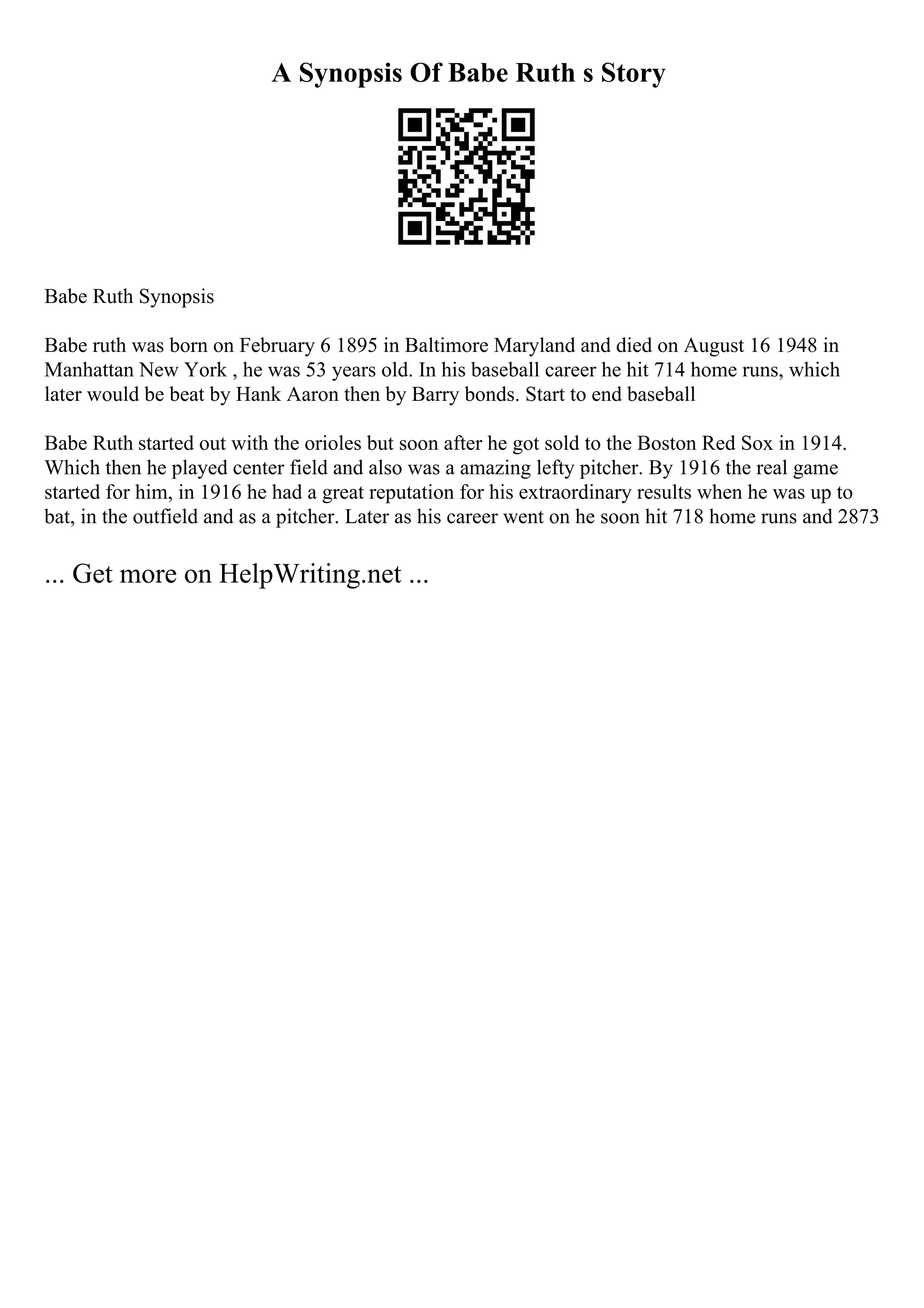 A Synopsis Of Babe Ruth s Story
Babe Ruth Synopsis
Babe ruth was born on February 6 1895 in Baltimore Maryland and died on August 16 1948 in
Manhattan New York , he was 53 years old. In his baseball career he hit 714 home runs, which
later would be beat by Hank Aaron then by Barry bonds. Start to end baseball
Babe Ruth started out with the orioles but soon after he got sold to the Boston Red Sox in 1914.
Which then he played center field and also was a amazing lefty pitcher. By 1916 the real game
started for him, in 1916 he had a great reputation for his extraordinary results when he was up to
bat, in the outfield and as a pitcher. Later as his career went on he soon hit 718 home runs and 2873
... Get more on HelpWriting.net ...
 