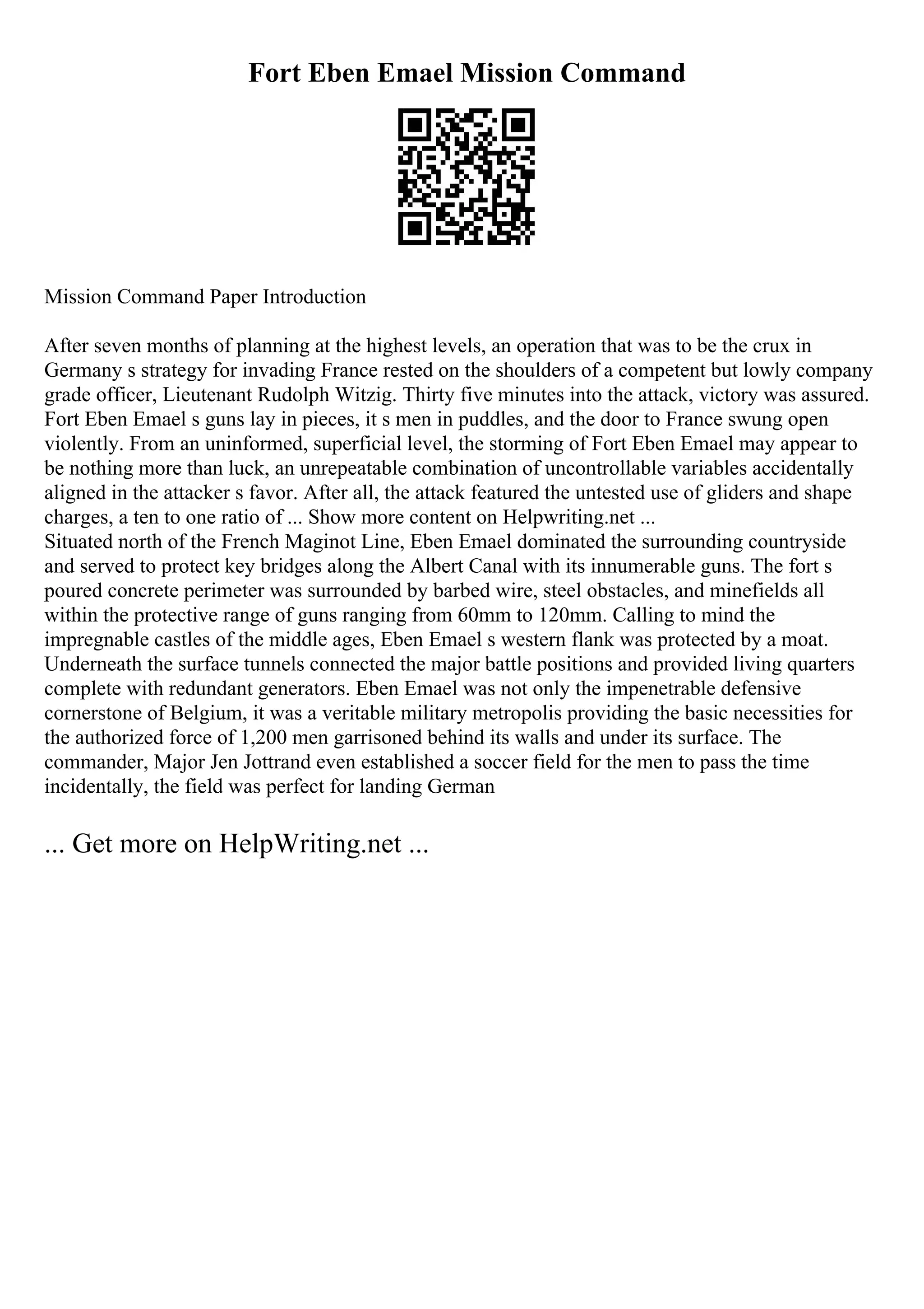 Fort Eben Emael Mission Command
Mission Command Paper Introduction
After seven months of planning at the highest levels, an operation that was to be the crux in
Germany s strategy for invading France rested on the shoulders of a competent but lowly company
grade officer, Lieutenant Rudolph Witzig. Thirty five minutes into the attack, victory was assured.
Fort Eben Emael s guns lay in pieces, it s men in puddles, and the door to France swung open
violently. From an uninformed, superficial level, the storming of Fort Eben Emael may appear to
be nothing more than luck, an unrepeatable combination of uncontrollable variables accidentally
aligned in the attacker s favor. After all, the attack featured the untested use of gliders and shape
charges, a ten to one ratio of ... Show more content on Helpwriting.net ...
Situated north of the French Maginot Line, Eben Emael dominated the surrounding countryside
and served to protect key bridges along the Albert Canal with its innumerable guns. The fort s
poured concrete perimeter was surrounded by barbed wire, steel obstacles, and minefields all
within the protective range of guns ranging from 60mm to 120mm. Calling to mind the
impregnable castles of the middle ages, Eben Emael s western flank was protected by a moat.
Underneath the surface tunnels connected the major battle positions and provided living quarters
complete with redundant generators. Eben Emael was not only the impenetrable defensive
cornerstone of Belgium, it was a veritable military metropolis providing the basic necessities for
the authorized force of 1,200 men garrisoned behind its walls and under its surface. The
commander, Major Jen Jottrand even established a soccer field for the men to pass the time
incidentally, the field was perfect for landing German
... Get more on HelpWriting.net ...
 