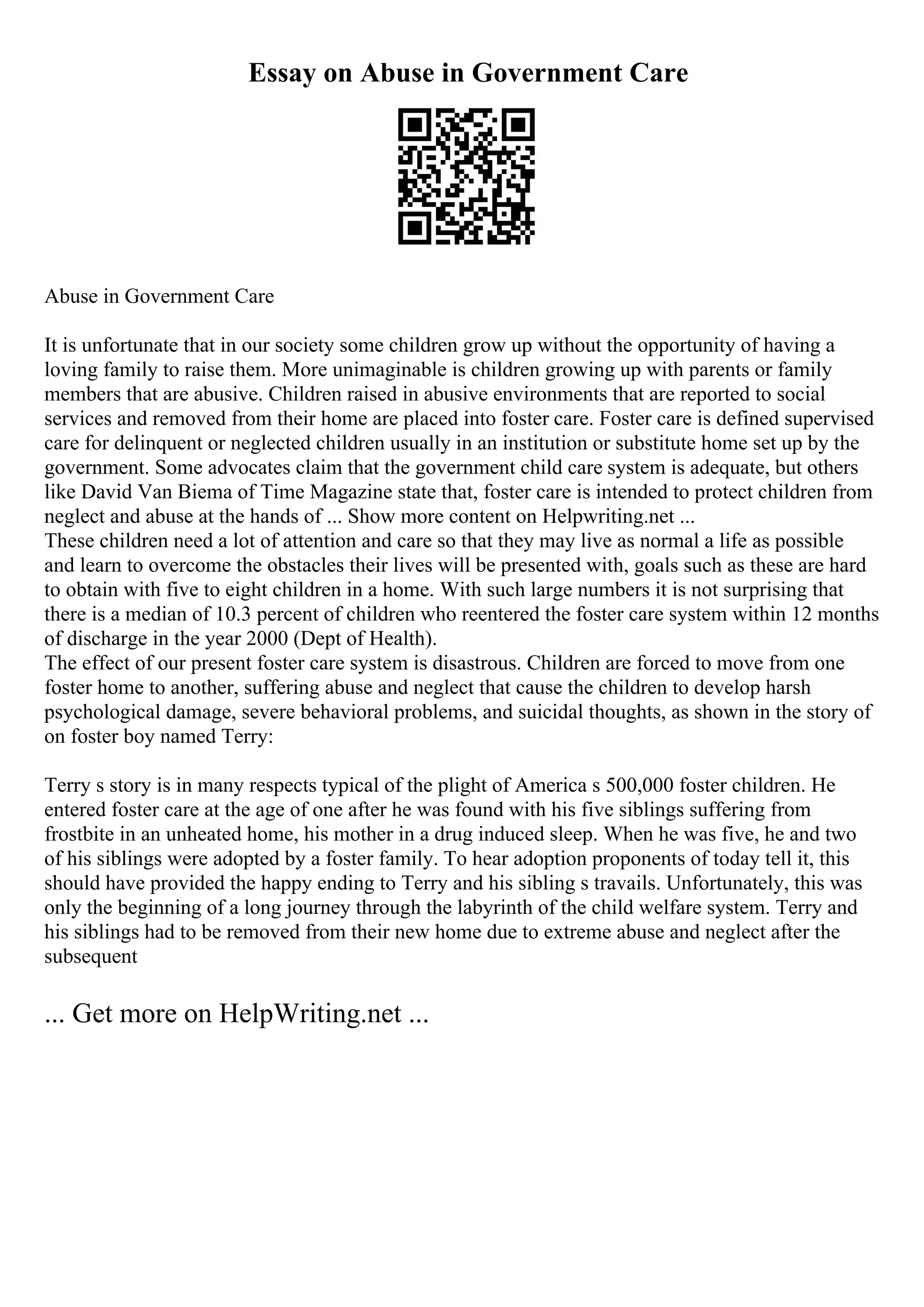 Essay on Abuse in Government Care
Abuse in Government Care
It is unfortunate that in our society some children grow up without the opportunity of having a
loving family to raise them. More unimaginable is children growing up with parents or family
members that are abusive. Children raised in abusive environments that are reported to social
services and removed from their home are placed into foster care. Foster care is defined supervised
care for delinquent or neglected children usually in an institution or substitute home set up by the
government. Some advocates claim that the government child care system is adequate, but others
like David Van Biema of Time Magazine state that, foster care is intended to protect children from
neglect and abuse at the hands of ... Show more content on Helpwriting.net ...
These children need a lot of attention and care so that they may live as normal a life as possible
and learn to overcome the obstacles their lives will be presented with, goals such as these are hard
to obtain with five to eight children in a home. With such large numbers it is not surprising that
there is a median of 10.3 percent of children who reentered the foster care system within 12 months
of discharge in the year 2000 (Dept of Health).
The effect of our present foster care system is disastrous. Children are forced to move from one
foster home to another, suffering abuse and neglect that cause the children to develop harsh
psychological damage, severe behavioral problems, and suicidal thoughts, as shown in the story of
on foster boy named Terry:
Terry s story is in many respects typical of the plight of America s 500,000 foster children. He
entered foster care at the age of one after he was found with his five siblings suffering from
frostbite in an unheated home, his mother in a drug induced sleep. When he was five, he and two
of his siblings were adopted by a foster family. To hear adoption proponents of today tell it, this
should have provided the happy ending to Terry and his sibling s travails. Unfortunately, this was
only the beginning of a long journey through the labyrinth of the child welfare system. Terry and
his siblings had to be removed from their new home due to extreme abuse and neglect after the
subsequent
... Get more on HelpWriting.net ...
 