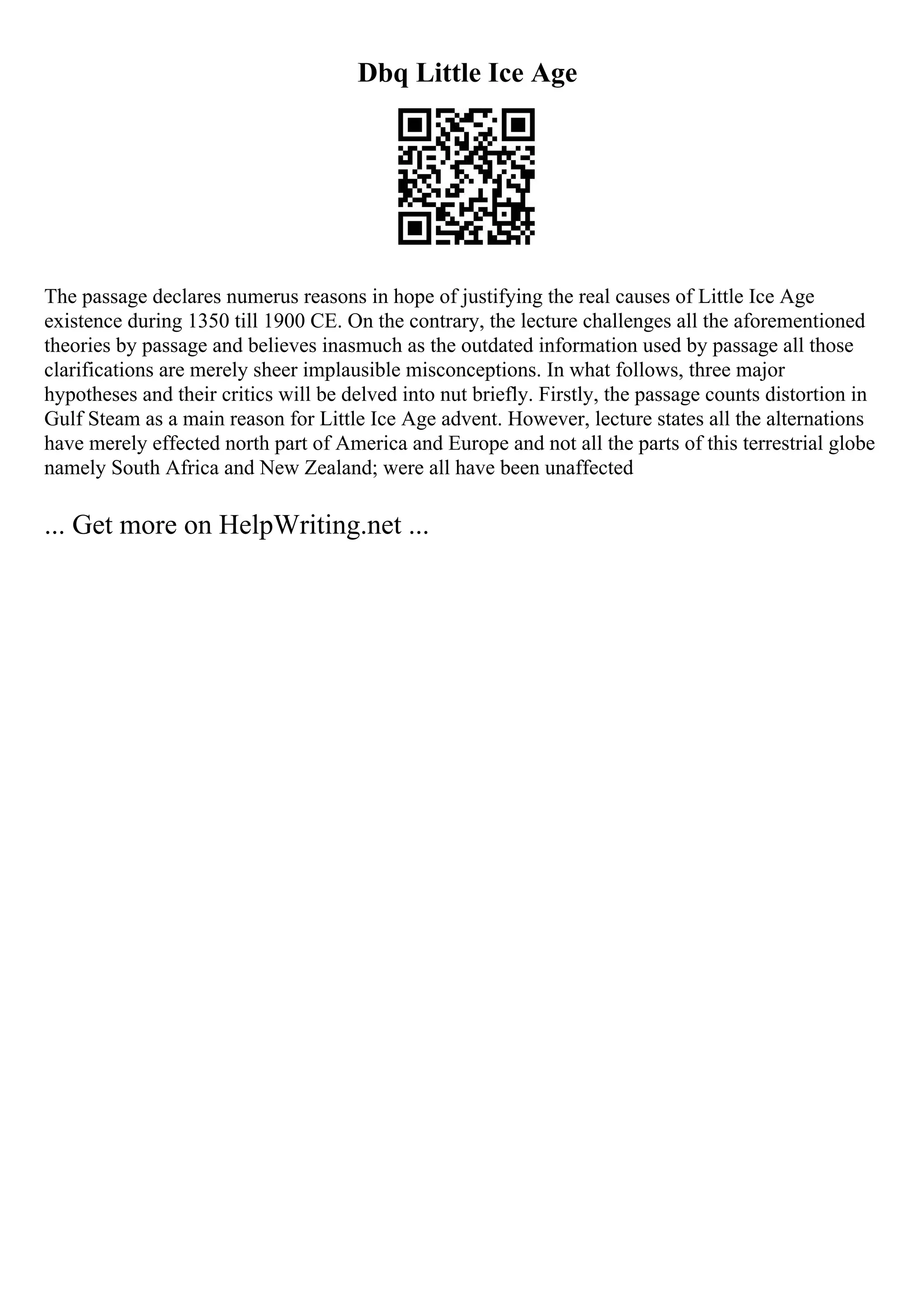 Dbq Little Ice Age
The passage declares numerus reasons in hope of justifying the real causes of Little Ice Age
existence during 1350 till 1900 CE. On the contrary, the lecture challenges all the aforementioned
theories by passage and believes inasmuch as the outdated information used by passage all those
clarifications are merely sheer implausible misconceptions. In what follows, three major
hypotheses and their critics will be delved into nut briefly. Firstly, the passage counts distortion in
Gulf Steam as a main reason for Little Ice Age advent. However, lecture states all the alternations
have merely effected north part of America and Europe and not all the parts of this terrestrial globe
namely South Africa and New Zealand; were all have been unaffected
... Get more on HelpWriting.net ...
 