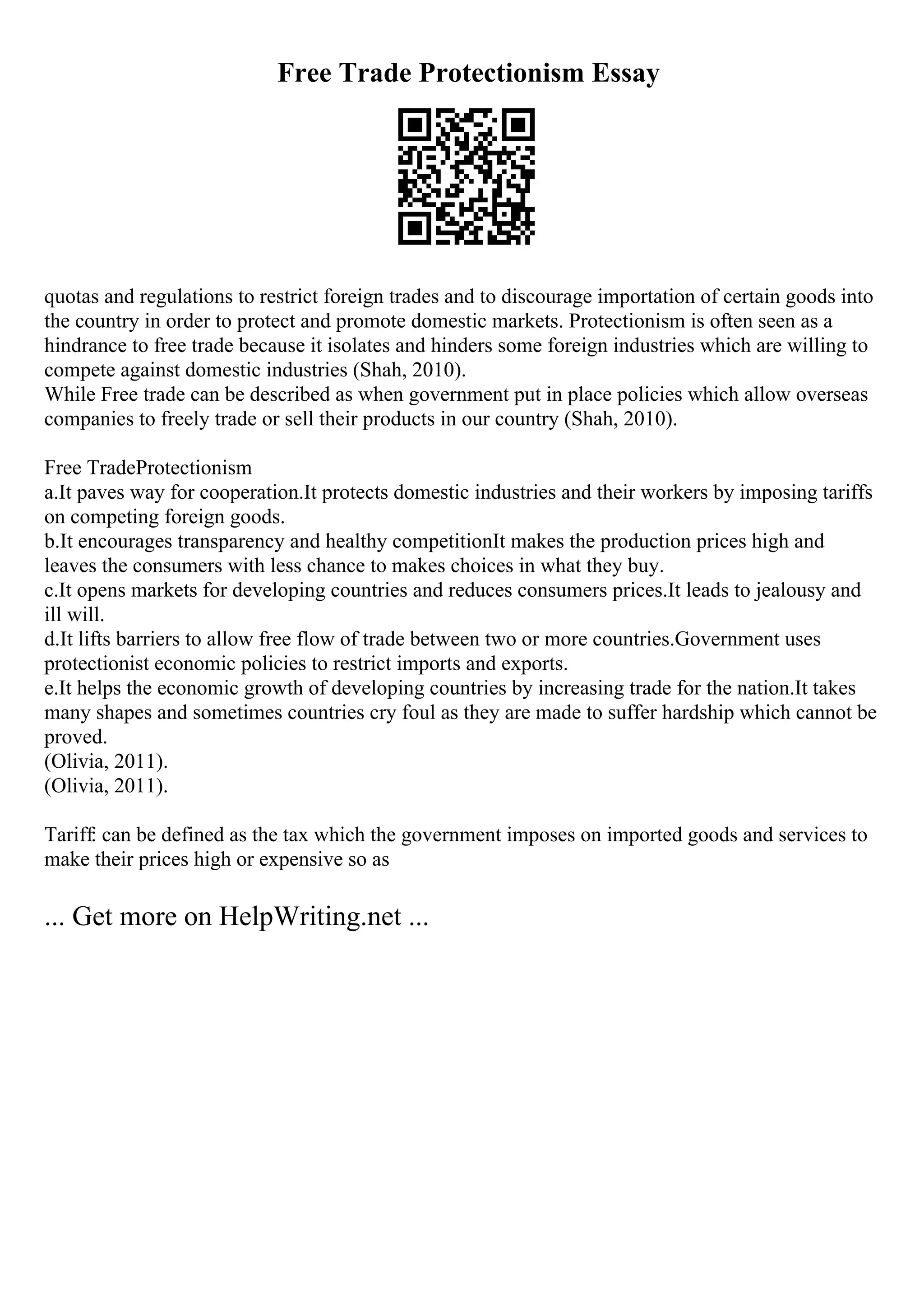 Free Trade Protectionism Essay
quotas and regulations to restrict foreign trades and to discourage importation of certain goods into
the country in order to protect and promote domestic markets. Protectionism is often seen as a
hindrance to free trade because it isolates and hinders some foreign industries which are willing to
compete against domestic industries (Shah, 2010).
While Free trade can be described as when government put in place policies which allow overseas
companies to freely trade or sell their products in our country (Shah, 2010).
Free TradeProtectionism
a.It paves way for cooperation.It protects domestic industries and their workers by imposing tariffs
on competing foreign goods.
b.It encourages transparency and healthy competitionIt makes the production prices high and
leaves the consumers with less chance to makes choices in what they buy.
c.It opens markets for developing countries and reduces consumers prices.It leads to jealousy and
ill will.
d.It lifts barriers to allow free flow of trade between two or more countries.Government uses
protectionist economic policies to restrict imports and exports.
e.It helps the economic growth of developing countries by increasing trade for the nation.It takes
many shapes and sometimes countries cry foul as they are made to suffer hardship which cannot be
proved.
(Olivia, 2011).
(Olivia, 2011).
Tariff: can be defined as the tax which the government imposes on imported goods and services to
make their prices high or expensive so as
... Get more on HelpWriting.net ...
 