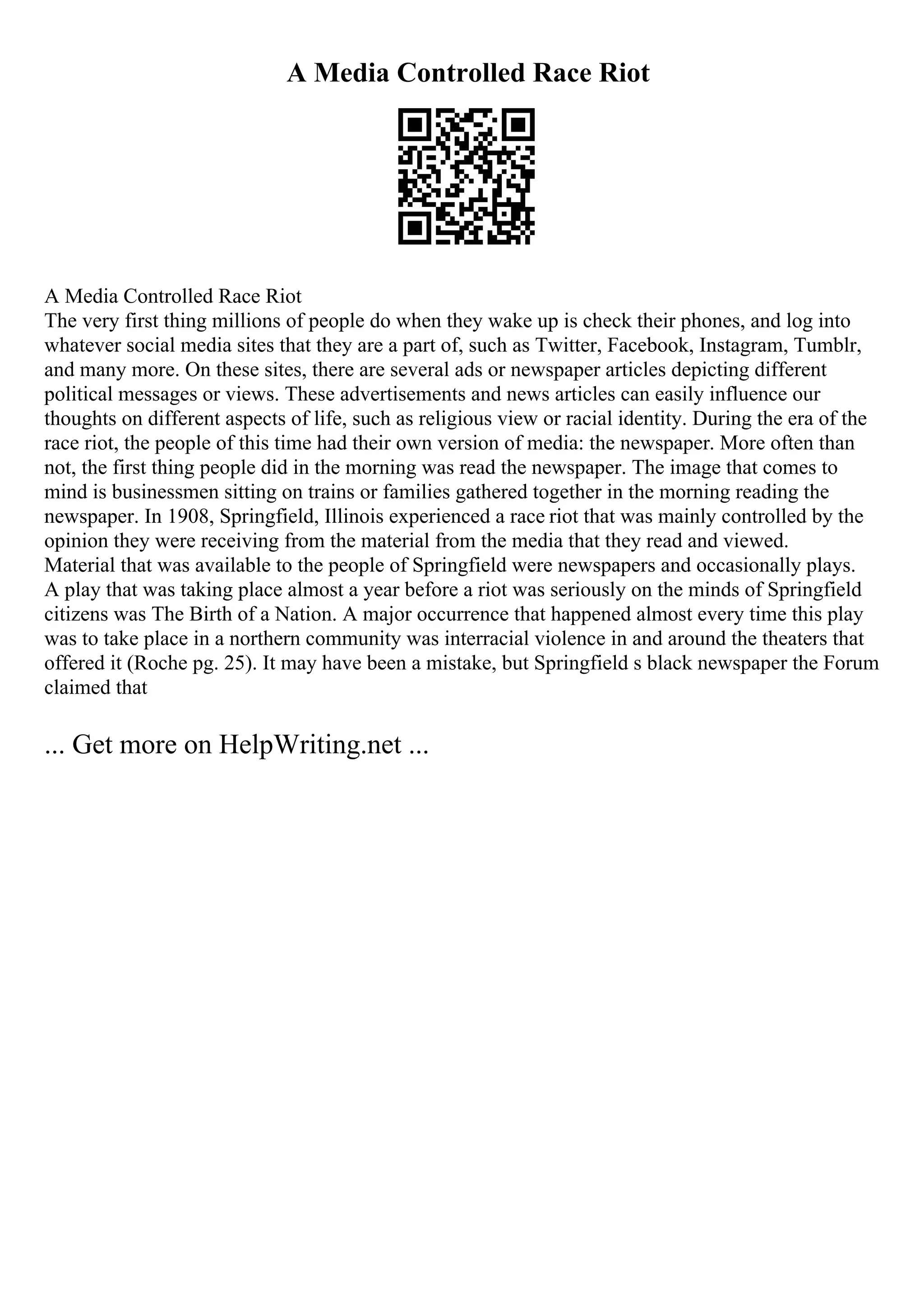 A Media Controlled Race Riot
A Media Controlled Race Riot
The very first thing millions of people do when they wake up is check their phones, and log into
whatever social media sites that they are a part of, such as Twitter, Facebook, Instagram, Tumblr,
and many more. On these sites, there are several ads or newspaper articles depicting different
political messages or views. These advertisements and news articles can easily influence our
thoughts on different aspects of life, such as religious view or racial identity. During the era of the
race riot, the people of this time had their own version of media: the newspaper. More often than
not, the first thing people did in the morning was read the newspaper. The image that comes to
mind is businessmen sitting on trains or families gathered together in the morning reading the
newspaper. In 1908, Springfield, Illinois experienced a race riot that was mainly controlled by the
opinion they were receiving from the material from the media that they read and viewed.
Material that was available to the people of Springfield were newspapers and occasionally plays.
A play that was taking place almost a year before a riot was seriously on the minds of Springfield
citizens was The Birth of a Nation. A major occurrence that happened almost every time this play
was to take place in a northern community was interracial violence in and around the theaters that
offered it (Roche pg. 25). It may have been a mistake, but Springfield s black newspaper the Forum
claimed that
... Get more on HelpWriting.net ...
 