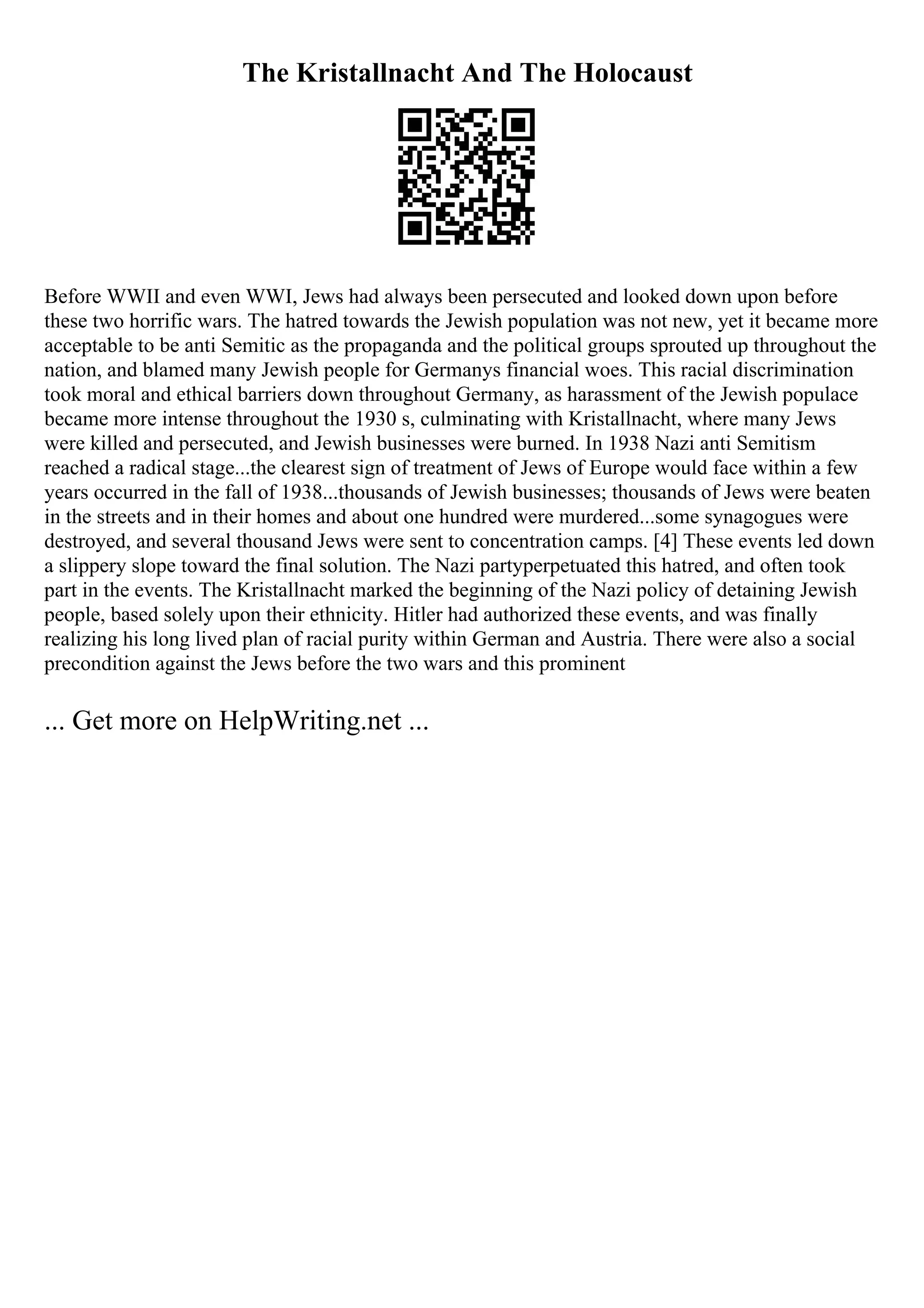 The Kristallnacht And The Holocaust
Before WWII and even WWI, Jews had always been persecuted and looked down upon before
these two horrific wars. The hatred towards the Jewish population was not new, yet it became more
acceptable to be anti Semitic as the propaganda and the political groups sprouted up throughout the
nation, and blamed many Jewish people for Germanys financial woes. This racial discrimination
took moral and ethical barriers down throughout Germany, as harassment of the Jewish populace
became more intense throughout the 1930 s, culminating with Kristallnacht, where many Jews
were killed and persecuted, and Jewish businesses were burned. In 1938 Nazi anti Semitism
reached a radical stage...the clearest sign of treatment of Jews of Europe would face within a few
years occurred in the fall of 1938...thousands of Jewish businesses; thousands of Jews were beaten
in the streets and in their homes and about one hundred were murdered...some synagogues were
destroyed, and several thousand Jews were sent to concentration camps. [4] These events led down
a slippery slope toward the final solution. The Nazi partyperpetuated this hatred, and often took
part in the events. The Kristallnacht marked the beginning of the Nazi policy of detaining Jewish
people, based solely upon their ethnicity. Hitler had authorized these events, and was finally
realizing his long lived plan of racial purity within German and Austria. There were also a social
precondition against the Jews before the two wars and this prominent
... Get more on HelpWriting.net ...
 