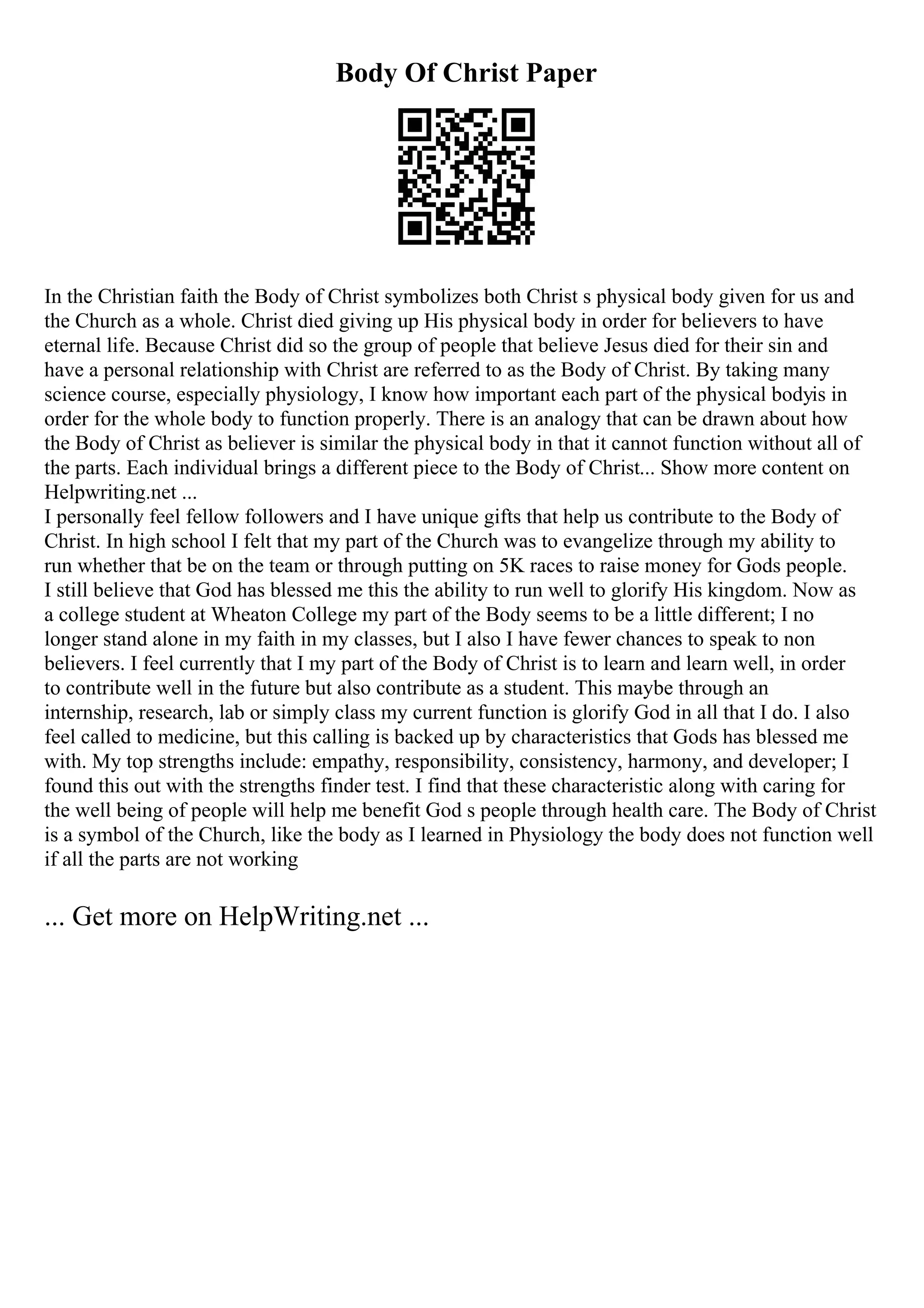 Body Of Christ Paper
In the Christian faith the Body of Christ symbolizes both Christ s physical body given for us and
the Church as a whole. Christ died giving up His physical body in order for believers to have
eternal life. Because Christ did so the group of people that believe Jesus died for their sin and
have a personal relationship with Christ are referred to as the Body of Christ. By taking many
science course, especially physiology, I know how important each part of the physical bodyis in
order for the whole body to function properly. There is an analogy that can be drawn about how
the Body of Christ as believer is similar the physical body in that it cannot function without all of
the parts. Each individual brings a different piece to the Body of Christ... Show more content on
Helpwriting.net ...
I personally feel fellow followers and I have unique gifts that help us contribute to the Body of
Christ. In high school I felt that my part of the Church was to evangelize through my ability to
run whether that be on the team or through putting on 5K races to raise money for Gods people.
I still believe that God has blessed me this the ability to run well to glorify His kingdom. Now as
a college student at Wheaton College my part of the Body seems to be a little different; I no
longer stand alone in my faith in my classes, but I also I have fewer chances to speak to non
believers. I feel currently that I my part of the Body of Christ is to learn and learn well, in order
to contribute well in the future but also contribute as a student. This maybe through an
internship, research, lab or simply class my current function is glorify God in all that I do. I also
feel called to medicine, but this calling is backed up by characteristics that Gods has blessed me
with. My top strengths include: empathy, responsibility, consistency, harmony, and developer; I
found this out with the strengths finder test. I find that these characteristic along with caring for
the well being of people will help me benefit God s people through health care. The Body of Christ
is a symbol of the Church, like the body as I learned in Physiology the body does not function well
if all the parts are not working
... Get more on HelpWriting.net ...
 