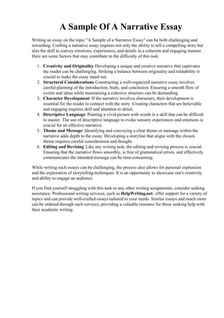 A Sample Of A Narrative Essay
Writing an essay on the topic "A Sample of a Narrative Essay" can be both challenging and
rewarding. Crafting a narrative essay requires not only the ability to tell a compelling story but
also the skill to convey emotions, experiences, and details in a coherent and engaging manner.
Here are some factors that may contribute to the difficulty of this task:
1. Creativity and Originality
: Developing a unique and creative narrative that captivates
the reader can be challenging. Striking a balance between originality and relatability is
crucial to make the essay stand out.
2. Structural Considerations: Constructing a well-organized narrative essay involves
careful planning of the introduction, body, and conclusion. Ensuring a smooth flow of
events and ideas while maintaining a cohesive structure can be demanding.
3. Character Development: If the narrative involves characters, their development is
essential for the reader to connect with the story. Creating characters that are believable
and engaging requires skill and attention to detail.
4. Descriptive Language: Painting a vivid picture with words is a skill that can be difficult
to master. The use of descriptive language to evoke sensory experiences and emotions is
crucial for an effective narrative.
5. Theme and Message: Identifying and conveying a clear theme or message within the
narrative adds depth to the essay. Developing a storyline that aligns with the chosen
theme requires careful consideration and thought.
6. Editing and Revising: Like any writing task, the editing and revising process is crucial.
Ensuring that the narrative flows smoothly, is free of grammatical errors, and effectively
communicates the intended message can be time-consuming.
While writing such essays can be challenging, the process also allows for personal expression
and the exploration of storytelling techniques. It is an opportunity to showcase one's creativity
and ability to engage an audience.
If you find yourself struggling with this task or any other writing assignments, consider seeking
assistance. Professional writing services, such as HelpWriting.net, offer support for a variety of
topics and can provide well-crafted essays tailored to your needs. Similar essays and much more
can be ordered through such services, providing a valuable resource for those seeking help with
their academic writing.
A Sample Of A Narrative EssayA Sample Of A Narrative Essay
 
