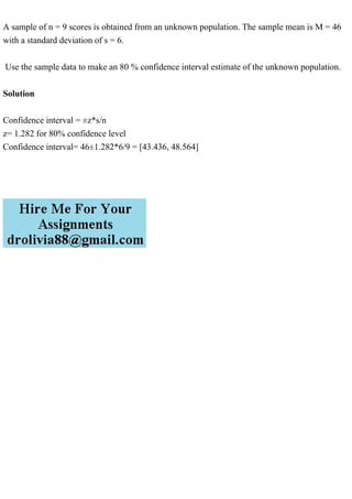 A sample of n = 9 scores is obtained from an unknown population. The sample mean is M = 46
with a standard deviation of s = 6.
Use the sample data to make an 80 % confidence interval estimate of the unknown population.
Solution
Confidence interval = ±z*s/n
z= 1.282 for 80% confidence level
Confidence interval= 46±1.282*6/9 = [43.436, 48.564]
 