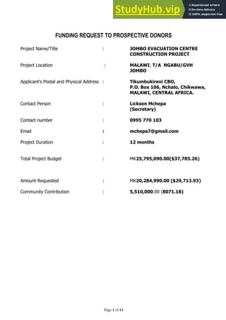 Page 1 of 11
FUNDING REQUEST TO PROSPECTIVE DONORS
Project Name/Title : JOMBO EVACUATION CENTRE
CONSTRUCTION PROJECT
Project Location : MALAWI, T/A NGABU/GVH
JOMBO
Applicant’s Postal and Physical Address : Tikumbukireni CBO,
P.O. Box 106, Nchalo, Chikwawa,
MALAWI, CENTRAL AFRICA.
Contact Person : Lickson Mchepa
(Secretary)
Contact number : 0995 770 103
Email : mchepa7@gmail.com
Project Duration : 12 months
Total Project Budget : MK25,795,090.00($37,785.26)
Amount Requested : MK20,284,990.00 ($29,713.93)
Community Contribution : 5,510,000.00 (8071.18)
 