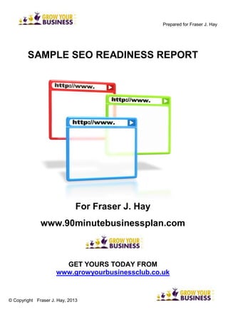 Prepared for Fraser J. Hay
SAMPLE SEO READINESS REPORT
For Fraser J. Hay
www.90minutebusinessplan.com
GET YOURS TODAY FROM
www.growyourbusinessclub.co.uk
© Copyright Fraser J. Hay, 2013
 