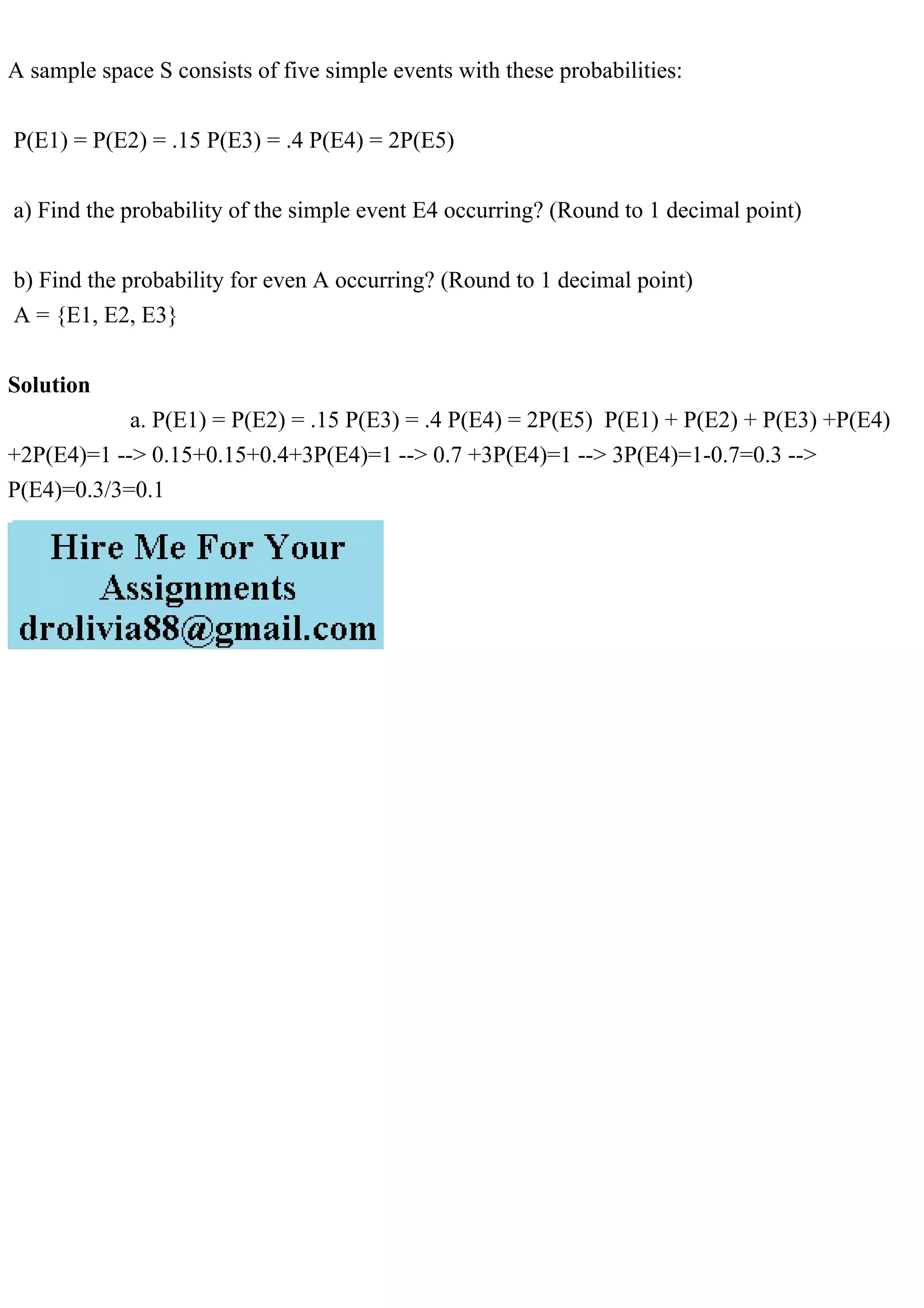 A sample space S consists of five simple events with these probabilities:
P(E1) = P(E2) = .15 P(E3) = .4 P(E4) = 2P(E5)
a) Find the probability of the simple event E4 occurring? (Round to 1 decimal point)
b) Find the probability for even A occurring? (Round to 1 decimal point)
A = {E1, E2, E3}
Solution
a. P(E1) = P(E2) = .15 P(E3) = .4 P(E4) = 2P(E5) P(E1) + P(E2) + P(E3) +P(E4)
+2P(E4)=1 --> 0.15+0.15+0.4+3P(E4)=1 --> 0.7 +3P(E4)=1 --> 3P(E4)=1-0.7=0.3 -->
P(E4)=0.3/3=0.1