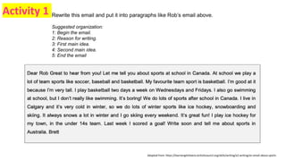 Rewrite this email and put it into paragraphs like Rob’s email above.
Suggested organization:
1: Begin the email.
2: Reason for writing.
3: First main idea.
4: Second main idea.
5: End the email
Adapted from: https://learnenglishteens.britishcouncil.org/skills/writing/a2-writing/an-email-about-sports
Activity 1
 