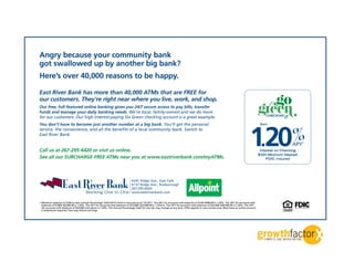 Angry because your community bank
got swallowed up by another big bank?
Here’s over 40,000 reasons to be happy.

East River Bank has more than 40,000 ATMs that are FREE for
our customers. They’re right near where you live, work, and shop.
Our free, full-featured online banking gives you 24/7 secure access to pay bills, transfer
funds and manage your daily banking needs. We’re local, family-owned and we do more
for our customers. Our high interest-paying Go Green checking account is a great example.
                                                                                                                                                                                                rCHECKING
                                                                                                                                                                                                          n

                                                                                                                                                                                     .20
                                                                                                                                                                                    1 %
You don’t have to become just another number at a big bank. You’ll get the personal                                                                                                           Earn
service, the convenience, and all the benefits of a local community bank. Switch to
East River Bank.

                                                                                                                                                                                                               APY*
Call us at 267-295-6420 or visit us online.                                                                                                                                                   Interest on Checking
                                                                                                                                                                                             $100 Minimum Deposit
See all our SURCHARGE-FREE ATMs near you at www.eastriverbank.com/myATMs.                                                                                                                         FDIC Insured




* Minimum balance of $100 to earn Annual Percentage Yield (APY) which is accurate as of 12/13/11. The APY for accounts with balances of $100–$999.99 is 1.20%. The APY for accounts with
  balances of $1000–$9,999.99 is 1.20%. The APY for accounts with balances of $10,000–$24,999.99 is 1.20%%. The APY for accounts with balances of $25,000–$49,999.99 is 1.20%. The APY
  for accounts with balances of $50,000 and above is 1.20%. The Annual Percentage Yield for any tier may change at any time. Offer applies to new money only. Must have an online account.
  E-statements required. Fees may reduce earnings.
 