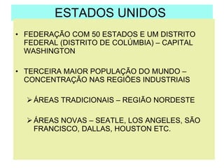 ESTADOS UNIDOS  FEDERAÇÃO COM 50 ESTADOS E UM DISTRITO FEDERAL (DISTRITO DE COLÚMBIA) – CAPITAL WASHINGTON TERCEIRA MAIOR POPULAÇÃO DO MUNDO – CONCENTRAÇÃO NAS REGIÕES INDUSTRIAIS  ÁREAS TRADICIONAIS – REGIÃO NORDESTE  ÁREAS NOVAS – SEATLE, LOS ANGELES, SÃO FRANCISCO, DALLAS, HOUSTON ETC. 