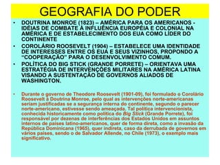 GEOGRAFIA DO PODER DOUTRINA MONROE (1823) – AMÉRICA PARA OS AMERICANOS - IDÉIAS DE COMBATE À INFLUÊNCIA EUROPÉIA E COLONIAL NA AMÉRICA E DE ESTABELECIMENTO DOS EUA COMO LÍDER DO CONTINENTE COROLÁRIO ROOSEVELT (1904) – ESTABELECE UMA IDENTIDADE DE INTERESSES ENTRE OS EUA E SEUS VIZINHOS, PROPONDO A “COOPERAÇÃO” PARA O DESENVOLVIMENTO COMUM. POLÍTICA DO BIG STICK (GRANDE PORRETE) – ORIENTAVA UMA ESTRATÉGIA DE INTERVENÇÕES MILITARES NA AMÉRICA LATINA VISANDO A SUSTENTAÇÃO DE GOVERNOS ALIADOS DE WASHINGTON. Durante o governo de Theodore Roosevelt (1901-09), foi formulado o Corolário Roosevelt à Doutrina Monroe, pelo qual as intervenções norte-americanas seriam justificadas se a segurança interna do continente, segundo o parecer norte-americano, estivesse sendo ameaçada. Tal política intervencionista, conhecida historicamente como política do  Big Stick  (Grande Porrete), foi responsável por dezenas de interferências dos Estados Unidos em assuntos internos de países latino-americanos, quer de forma direta, como a invasão da República Dominicana (1965), quer indireta, caso da derrubada de governos em vários países, sendo o de Salvador Allende, no Chile (1973), o exemplo mais significativo.  