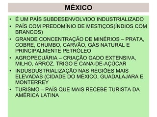 MÉXICO É UM PAÍS SUBDESENVOLVIDO INDUSTRIALIZADO PAÍS COM PREDOMÍNIO DE MESTIÇOS(ÍNDIOS COM BRANCOS) GRANDE CONCENTRAÇÃO DE MINÉRIOS – PRATA, COBRE, CHUMBO, CARVÃO, GÁS NATURAL E PRINCIPALMENTE PETRÓLEO AGROPECUÁRIA – CRIAÇÃO GADO EXTENSIVA, MILHO, ARROZ, TRIGO E CANA-DE-AÇÚCAR INDUSDUSTRIALIZAÇÃO NAS REGIÕES MAIS ELEVADAS (CIDADE DO MÉXICO, GUADALAJARA E MONTERREY TURISMO – PAÍS QUE MAIS RECEBE TURISTA DA AMÉRICA LATINA 