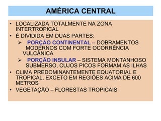 AMÉRICA CENTRAL LOCALIZADA TOTALMENTE NA ZONA INTERTROPICAL É DIVIDIDA EM DUAS PARTES: PORÇÃO CONTINENTAL  – DOBRAMENTOS  MODERNOS COM FORTE OCORRÊNCIA  VULCÂNICA PORÇÃO INSULAR  – SISTEMA MONTANHOSO  SUBMERSO, CUJOS PICOS FORMAM AS ILHAS CLIMA PREDOMINANTEMENTE EQUATORIAL E TROPICAL, EXCETO EM REGIÕES ACIMA DE 600 METROS VEGETAÇÃO – FLORESTAS TROPICAIS 