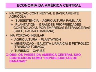 ECONOMIA DA AMÉRICA CENTRAL NA PORÇÃO CONTINENTAL É BASICAMENTE AGRÍCOLA SUBSISTÊNCIA – AGRICULTURA FAMILIAR PLANTATION – GRANDES PROPRIEDADES CONTROLADAS POR EMPRESAS ESTRANGEIRAS (CAFÉ, CACAU E BANANA) NA PORÇÃO INSULAR AGRICULTURA – PLANTATION MINERAÇÃO – BAUXITA (JAMAICA) E PETRÓLEO (TRINIDAD TOBAGO) TURISMO – CARIBE OBS: OS PAÍSES DA AMÉRICA CENTRAL SÃO CONHECIDOS COMO “REPUBLIQUETAS DE BANANAS” 