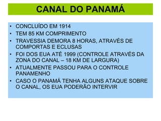 CANAL DO PANAMÁ CONCLUÍDO EM 1914 TEM 85 KM COMPRIMENTO TRAVESSIA DEMORA 8 HORAS, ATRAVÉS DE COMPORTAS E ECLUSAS FOI DOS EUA ATÉ 1999 (CONTROLE ATRAVÉS DA ZONA DO CANAL – 18 KM DE LARGURA) ATUALMENTE PASSOU PARA O CONTROLE PANAMENHO CASO O PANAMÁ TENHA ALGUNS ATAQUE SOBRE O CANAL, OS EUA PODERÃO INTERVIR 