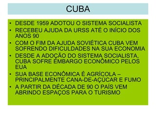 CUBA DESDE 1959 ADOTOU O SISTEMA SOCIALISTA RECEBEU AJUDA DA URSS ATÉ O INÍCIO DOS ANOS 90 COM O FIM DA AJUDA SOVIÉTICA CUBA VEM SOFRENDO DIFICULDADES NA SUA ECONOMIA DESDE A ADOÇÃO DO SISTEMA SOCIALISTA, CUBA SOFRE EMBARGO ECONÔMICO PELOS EUA SUA BASE ECONÔMICA É AGRÍCOLA – PRINCIPALMENTE CANA-DE-AÇÚCAR E FUMO A PARTIR DA DÉCADA DE 90 O PAÍS VEM ABRINDO ESPAÇOS PARA O TURISMO 