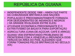 REPÚBLICA DA GUIANA INDEPENDENTE DESDE 1966 – AINDA FAZ PARTE DA COMUNIDADE BRITÂNICA DAS NAÇÕES POPULAÇÃO É PREDOMINANTEMENTE FORMADA POR DESCENDENTES DE INDIANOS E NEGROS  ( HÁ GRANDE RIVALIDADE ENTRE ELES) ATIVIDADE ECONÔMICA PREDOMINANTE É O EXTRATIVISMO DA BAUXITA PARA EXPORTAÇÃO AGRICULTURA (CANA-DE-AÇÚCAR, CAFÉ E ARROZ) GUIANA VEM ENFRENTANDO PROBLEMAS DE FRONTEIRAS COM A VENEZUELA (REIVINDICA DOIS TERÇOS DA ÁREA DO PAÍS, ALEGANDO QUE FORAM TOMADAS PELOS BRITÂNICOS NO SÉCULO XIX) 
