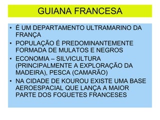 GUIANA FRANCESA É UM DEPARTAMENTO ULTRAMARINO DA FRANÇA POPULAÇÃO É PREDOMINANTEMENTE FORMADA DE MULATOS E NEGROS ECONOMIA – SILVICULTURA (PRINCIPALMENTE A EXPLORAÇÃO DA MADEIRA), PESCA (CAMARÃO) NA CIDADE DE KOUROU EXISTE UMA BASE AEROESPACIAL QUE LANÇA A MAIOR PARTE DOS FOGUETES FRANCESES 