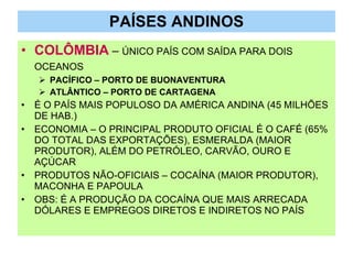 PAÍSES ANDINOS COLÔMBIA  –  ÚNICO PAÍS COM SAÍDA PARA DOIS OCEANOS   PACÍFICO – PORTO DE BUONAVENTURA ATLÂNTICO – PORTO DE CARTAGENA É O PAÍS MAIS POPULOSO DA AMÉRICA ANDINA (45 MILHÕES DE HAB.) ECONOMIA – O PRINCIPAL PRODUTO OFICIAL É O CAFÉ (65% DO TOTAL DAS EXPORTAÇÕES), ESMERALDA (MAIOR PRODUTOR), ALÉM DO PETRÓLEO, CARVÃO, OURO E AÇÚCAR PRODUTOS NÃO-OFICIAIS – COCAÍNA (MAIOR PRODUTOR), MACONHA E PAPOULA OBS: É A PRODUÇÃO DA COCAÍNA QUE MAIS ARRECADA DÓLARES E EMPREGOS DIRETOS E INDIRETOS NO PAÍS 