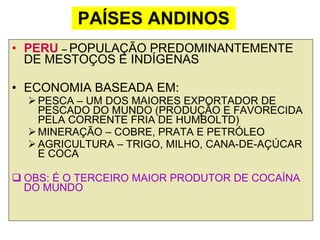 PAÍSES ANDINOS PERU  –  POPULAÇÃO PREDOMINANTEMENTE DE MESTOÇOS E INDÍGENAS ECONOMIA BASEADA EM: PESCA – UM DOS MAIORES EXPORTADOR DE PESCADO DO MUNDO (PRODUÇÃO E FAVORECIDA PELA CORRENTE FRIA DE HUMBOLTD) MINERAÇÃO – COBRE, PRATA E PETRÓLEO AGRICULTURA – TRIGO, MILHO, CANA-DE-AÇÚCAR E COCA OBS: É O TERCEIRO MAIOR PRODUTOR DE COCAÍNA DO MUNDO 