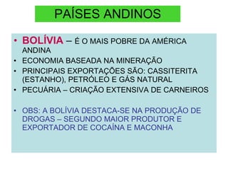 PAÍSES ANDINOS BOLÍVIA   –  É O MAIS POBRE DA AMÉRICA ANDINA ECONOMIA BASEADA NA MINERAÇÃO PRINCIPAIS EXPORTAÇÕES SÃO: CASSITERITA (ESTANHO), PETRÓLEO E GÁS NATURAL PECUÁRIA – CRIAÇÃO EXTENSIVA DE CARNEIROS OBS: A BOLÍVIA DESTACA-SE NA PRODUÇÃO DE DROGAS – SEGUNDO MAIOR PRODUTOR E EXPORTADOR DE COCAÍNA E MACONHA 