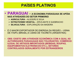 PAÍSES PLATINOS PARAGUAI  –  A ECONOMIA PARAGUAIA SE APÓIA NAS ATIVIDADES DO SETOR PRIMÁRIO  AGRICULTURA  – ALGODÃO E SOJA EXTRATIVISMO VEGETAL  – ERVA-MATE E QUEBRACHO SILVICULTURA  – EXPLORAÇÃO DA MADEIRA É O MAIOR EXPORTADOR DE ENERGIA DA REGIÃO – USINA DE ITAIPU (BRASIL) E USINA DE YACIRETÁ (ARGENTINA) OBS: EXISTE UMA ATIVIDADE ECONÔMICA COM A QUAL AS AUTORIDADES PARAGUAIAS SÃO TOLERANTES: COMÉRCIO ILEGAL DE ARTIGOS IMPORTADOS (BEBIDAS, ROUPAS, EQUIPAMENTOS ELETRÔNICOS ETC.), SETORES CONTROLADOS GERALMENTE POR ESTRANGEIROS 