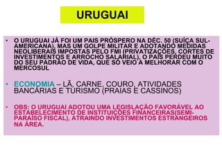 URUGUAI O URUGUAI JÁ FOI UM PAIS PRÓSPERO NA DÉC. 50 (SUÍÇA SUL-AMERICANA), MAS UM GOLPE MILITAR E ADOTANDO MEDIDAS NEOLIBERAIS IMPOSTAS PELO FMI (PRIVATIZAÇÕES, CORTES DE INVESTIMENTOS E ARROCHO SALARIAL), O PAÍS PERDEU MUITO DO SEU PADRÃO DE VIDA, QUE SÓ VEIO A MELHORAR COM O MERCOSUL ECONOMIA  – LÃ, CARNE, COURO, ATIVIDADES BANCÁRIAS E TURISMO (PRAIAS E CASSINOS)  OBS: O URUGUAI ADOTOU UMA LEGISLAÇÃO FAVORÁVEL AO ESTABELECIMENTO DE INSTITUIÇÕES FINANCEIRAS(SEMI-PARAÍSO FISCAL), ATRAINDO INVESTIMENTOS ESTRANGEIROS NA ÁREA.   