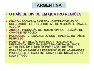 ARGENTINA O PAÍS SE DIVIDE EM QUATRO REGIÕES: CHACO  – ECONOMIA BASEADA NO EXTRATIVISMO DO QUEBRACHO, PETRÓLEO, CULTIVO DE ALGODÃO E CANA-DE-AÇÚCAR ANDINA  – PRODUÇÃO DE FRUTAS, VINHOS,  CRIAÇÃO DE OVINOS E PETRÓLEO PATAGÔNIA  – CRIAÇÃO DE OVINOS (PRINCIPAL DO PAÍS) E PETRÓLEO PAMPAS  – É A REGIÃO MAIS INDUSTRIALIZADA E URBANIZADA, PRINCIPALMENTE NA CAPITAL (BUENOS AIRES), COM UM TERÇO DA POPULAÇÃO DO PAÍS. ESTA REGIÃO TAMBÉM É RESPONSÁVEL PELAS GRANDES PRODUÇÕES DE GADO (INTENSIVA E EXTENSIVA), MILHO, SOJA E TRIGO. 