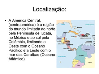 Localização: A América Central, (centroamérica) é a região do mundo limitada ao norte pela Península de Iucatã, no México e ao sul pela Colômbia, limitando a Oeste com o Oceano Pacífico e a Leste com o mar das Caraíbas (Oceano Atlântico). 