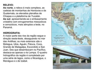 RELEVO: Ao norte , o relevo é mais complexo, as cadeias de montanhas de Honduras e da Guatemala, os elevados planaltos de Chiapas e a plataforma de Yucatán.  Ao sul , apresentando-se o embasamento cristalino com enrugamentos mesozóicos e cenozóicos, mais abruptos a leste, no Panamá. HIDROGRAFIA :  A maior parte dos rios da região segue a direção oeste-leste, desaguando no mar das Antilhas; os mais extensos são o Motagua, Ulúa, Aguán, Patuca, Coco, Grande de Matagalpa, Escondido e San Juan. Dos que desembocam no Pacífico, destaca-se apenas o rio Lempa. O quadro hidrográfico da região é completado por uma série de lagos, como o Nicarágua, o Manágua e o de Izabal. 