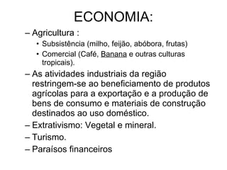 ECONOMIA: Agricultura : Subsistência (milho, feijão, abóbora, frutas) Comercial (Café,  Banana  e outras culturas tropicais). As atividades industriais da região restringem-se ao beneficiamento de produtos agrícolas para a exportação e a produção de bens de consumo e materiais de construção destinados ao uso doméstico. Extrativismo: Vegetal e mineral. Turismo. Paraísos financeiros 