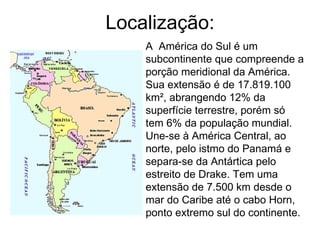 Localização: A  América do Sul é um subcontinente que compreende a porção meridional da América. Sua extensão é de 17.819.100 km², abrangendo 12% da superfície terrestre, porém só tem 6% da população mundial. Une-se à América Central, ao norte, pelo istmo do Panamá e separa-se da Antártica pelo estreito de Drake. Tem uma extensão de 7.500 km desde o mar do Caribe até o cabo Horn, ponto extremo sul do continente.  
