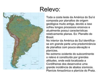 Relevo: Toda a costa leste da América do Sul é composta por planaltos de origem geológica muito antiga, devido a isso sofreu longos processos erosivos e atualmente possui características relativamente planas. Ex: Planalto do Brasil. No interior da América do Sul identifica-se em grande parte uma predominância de planaltos com pouca elevação e planícies.  No extremo ocidente do subcontinente o relevo é constituído por grandes altitudes, onde está localizada a Cordilheiras dos desenvolve uma grande incidência de abalos sísmicos.  Planície Amazônica e planície do Prata. 