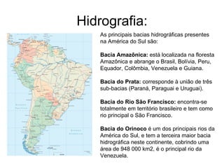 Hidrografia: As principais bacias hidrográficas presentes na América do Sul são:  Bacia Amazônica:  está localizada na floresta Amazônica e abrange o Brasil, Bolívia, Peru, Equador, Colômbia, Venezuela e Guiana.  Bacia do Prata:  corresponde à união de três sub-bacias (Paraná, Paraguai e Uruguai).  Bacia do Rio São Francisco:  encontra-se totalmente em território brasileiro e tem como rio principal o São Francisco. Bacia do Orinoco  é um dos principais rios da América do Sul, e tem a terceira maior bacia hidrográfica neste continente, cobrindo uma área de 948 000 km2, é o principal rio da Venezuela. 