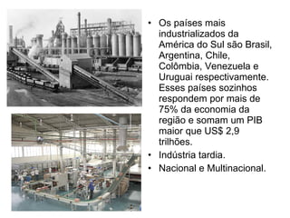 Os países mais industrializados da América do Sul são Brasil, Argentina, Chile, Colômbia, Venezuela e Uruguai respectivamente. Esses países sozinhos respondem por mais de 75% da economia da região e somam um PIB maior que US$ 2,9 trilhões. Indústria tardia. Nacional e Multinacional. 